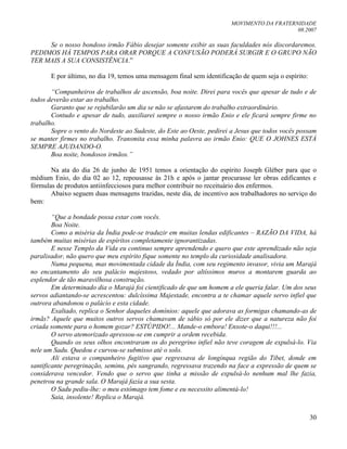 MOVIMENTO DA FRATERNIDADE
08.2007
30
Se o nosso bondoso irmão Fábio desejar somente exibir as suas faculdades nós discordaremos.
PEDIMOS HÁ TEMPOS PARA ORAR PORQUE A CONFUSÃO PODERÁ SURGIR E O GRUPO NÃO
TER MAIS A SUA CONSISTÊNCIA.”
E por último, no dia 19, temos uma mensagem final sem identificação de quem seja o espírito:
“Companheiros de trabalhos de ascensão, boa noite. Direi para vocês que apesar de tudo e de
todos deverão estar ao trabalho.
Garanto que se rejubilarão um dia se não se afastarem do trabalho extraordinário.
Contudo e apesar de tudo, auxiliarei sempre o nosso irmão Enio e ele ficará sempre firme no
trabalho.
Sopre o vento do Nordeste ao Sudeste, do Este ao Oeste, pedirei a Jesus que todos vocês possam
se manter firmes no trabalho. Transmita essa minha palavra ao irmão Enio: QUE O JOHNES ESTÁ
SEMPRE AJUDANDO-O.
Boa noite, bondosos irmãos.”
Na ata do dia 26 de junho de 1951 temos a orientação do espírito Joseph Gléber para que o
médium Enio, do dia 02 ao 12, repousasse às 21h e após o jantar procurasse ler obras edificantes e
fórmulas de produtos antiinfecciosos para melhor contribuir no receituário dos enfermos.
Abaixo seguem duas mensagens trazidas, neste dia, de incentivo aos trabalhadores no serviço do
bem:
“Que a bondade possa estar com vocês.
Boa Noite.
Como a miséria da Índia pode-se traduzir em muitas lendas edificantes – RAZÃO DA VIDA, há
também muitas misérias de espíritos completamente ignorantizadas.
E nesse Templo da Vida eu continuo sempre aprendendo e quero que este aprendizado não seja
paralisador, não quero que meu espírito fique somente no templo da curiosidade analisadora.
Numa pequena, mas movimentada cidade da Índia, com seu regimento invasor, vivia um Marajá
no encantamento do seu palácio majestoso, vedado por altíssimos muros a montarem guarda ao
esplendor de tão maravilhosa construção.
Em determinado dia o Marajá foi cientificado de que um homem a ele queria falar. Um dos seus
servos adiantando-se acrescentou: dulcíssima Majestade, encontra a te chamar aquele servo infiel que
outrora abandonou o palácio e esta cidade.
Exaltado, replica o Senhor daqueles domínios: aquele que adorava as formigas chamando-as de
irmãs? Aquele que muitos outros servos chamavam de sábio só por ele dizer que a natureza não foi
criada somente para o homem gozar? ESTÚPIDO!... Mande-o embora! Enxote-o daqui!!!...
O servo atemorizado apressou-se em cumprir a ordem recebida.
Quando os seus olhos encontraram os do peregrino infiel não teve coragem de expulsá-lo. Via
nele um Sadu. Quedou e curvou-se submisso até o solo.
Ali estava o companheiro fugitivo que regressava de longínqua região do Tibet, donde em
santificante peregrinação, seminu, pés sangrando, regressava trazendo na face a expressão de quem se
considerava vencedor. Vendo que o servo que tinha a missão de expulsá-lo nenhum mal lhe fazia,
penetrou na grande sala. O Marajá fazia a sua sesta.
O Sadu pediu-lhe: o meu estômago tem fome e eu necessito alimentá-lo!
Saia, insolente! Replica o Marajá.
 