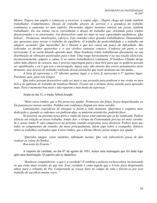 MOVIMENTO DA FRATERNIDADE
08.2007
35
Mestre. Pegava uns papéis e começava a escrever, a copiar algo... Depois chega um irmão também
trabalhador. Cumprimentos. Desejo de trabalho através de sorrisos e a grandeza do trabalho
continuava a aumentar no meu espírito. Decorridos alguns instantes entrava um jovem, também
trabalhador. Do seu íntimo via-se visivelmente o desejo do trabalho que, orientado pelos irmãos
desencarnados e os encarnados, iria desenvolver cada vez mais as suas capacidades mediúnicas. Que
beleza!... Promessas, idealizações, esforços. Vejo reunidos cinco grandes trabalhadores. Demandamos
aos aposentos para iniciar o trabalho do equilíbrio. O trabalho da perfectibilidade e o trabalho em
adquirir ascensão! Que maravilha! Só o Diretor é que nos causa um pouco de dificuldade. São
colocados os devidos apetrechos e o seu cérebro sintoniza conosco. Confessa em parte o seu
nervosismo. E eu assim falando aprendo mais. Duas bondosas irmãs trabalharam eficazmente na sua
distribuição de vibrações positivadas para o bem. Uma reage heroicamente e na sua reação silenciosa,
inconscientemente, adquire a calma. E os outros trabalhadores continuam. O bondoso Cláudio dirige
sobre mim olhares de censura, mas é preciso reportagem para o meu birô para que os gráficos possam
ser equilibrados e eu é que sou o encarregado. Agora vejo, não através dos vossos pensamentos neste
momento, mas através do trabalho realizado dessas anotações que neste momento me são dadas...
A letra O representa o 15º (décimo quinto) lugar e a letra E representa o 5º (quinto) lugar.
Parabéns, pois, para este Grupo!
Que todos possam desenvolver cada vez mais a sua ascensão para poderem ir me visitar no meu
birô e no gabinete de trabalho do bondoso Diretor. Ficarei até o término desta reunião para aprender
mais. Para o momento boa noite e não reparem o meu modo de expressar.”
Ainda no dia 31, o irmão Alfred-Joseph:
“Meus caros irmãos, que o Pai possa nos ajudar. Promessas são feitas, frases desperdiçadas ao
léu passam por nossos ouvidos. Pedidos sem confiança chegam aos meus ouvidos.
Lamentações, esperdícios de energias se fazem a todo momento. Queremos e exigimos mais
dedicação e, quando os enfermos vos pedirem algo, se puderem orientá-los, poderão fazer.
Se possível, na próxima terça-feira a vinda da nossa irmã enferma que já foi notificada. Pedirei
silêncio em relação ao nosso trabalho. Irmão Jair, o Grupo da Fraternidade precisa ter mais carinho.
Se o nosso irmão P. não comparecer na próxima reunião exigiremos nova diretoria. Pedirei mais que
todos os componentes da reunião, da mesa principalmente, falem algo sobre o evangelho. Silêncio
sobre os trabalhos realizados aqui. Caros irmãos, que o Divino Mestre possa sempre nos ajudar.”
“Queridos amigos, estou satisfeito, inflamado mesmo. Que este laboratório possa de fato
realizar as coisas do Senhor.
Boa noite do Ernesto.”
A respeito da caridade, no dia 07 de agosto de 1951, temos uma mensagem que foi dada logo
após uma doutrinação. O espírito não se identifica:
“Bondosos companheiros, o que é a caridade? É também a palavra esclarecedora incentivando
os que estão mais errados do que nós. Essa caridade é como aquela que o Cristo fazia despertando
almas para o rebanho do Pai. Compreendo as vossas lutas no campo da vida e felicito-os por esse
trabalho de sacrifício muitas vezes.”
 