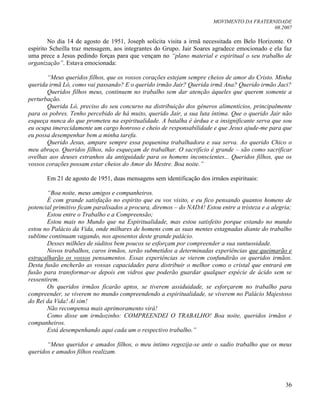 MOVIMENTO DA FRATERNIDADE
08.2007
36
No dia 14 de agosto de 1951, Joseph solicita visita a irmã necessitada em Belo Horizonte. O
espírito Scheilla traz mensagem, aos integrantes do Grupo. Jair Soares agradece emocionado e ela faz
uma prece a Jesus pedindo forças para que vençam no “plano material e espiritual o seu trabalho de
organização”. Estava emocionada:
“Meus queridos filhos, que os vossos corações estejam sempre cheios de amor do Cristo. Minha
querida irmã Ló, como vai passando? E o querido irmão Jair? Querida irmã Ana? Querido irmão Jaci?
Queridos filhos meus, continuem no trabalho sem dar atenção àqueles que querem somente a
perturbação.
Querida Ló, preciso do seu concurso na distribuição dos gêneros alimentícios, principalmente
para os pobres. Tenho percebido de há muito, querido Jair, a sua luta íntima. Que o querido Jair não
esqueça nunca do que prometeu na espiritualidade. A batalha é árdua e a insignificante serva que sou
eu ocupa imerecidamente um cargo honroso e cheio de responsabilidade e que Jesus ajude-me para que
eu possa desempenhar bem a minha tarefa.
Querido Jesus, ampare sempre essa pequenina trabalhadora e sua serva. Ao querido Chico o
meu abraço. Queridos filhos, não esqueçam de trabalhar. O sacrifício é grande – são como sacrificar
ovelhas aos deuses estranhos da antiguidade para os homens inconscientes... Queridos filhos, que os
vossos corações possam estar cheios do Amor do Mestre. Boa noite.”
Em 21 de agosto de 1951, duas mensagens sem identificação dos irmãos espirituais:
“Boa noite, meus amigos e companheiros.
É com grande satisfação no espírito que eu vos visito, e eu fico pensando quantos homens de
potencial primitivo ficam paralisados a procura, diremos – do NADA! Estou entre a tristeza e a alegria;
Estou entre o Trabalho e a Compreensão;
Estou mais no Mundo que na Espiritualidade, mas estou satisfeito porque estando no mundo
estou no Palácio da Vida, onde milhares de homens com as suas mentes estagnadas diante do trabalho
sublime continuam vagando, nos aposentos deste grande palácio.
Desses milhões de súditos bem poucos se esforçam por compreender a sua suntuosidade.
Novos trabalhos, caros irmãos, serão submetidos a determinadas experiências que queimarão e
estraçalharão os vossos pensamentos. Essas experiências se vierem confundirão os queridos irmãos.
Desta fusão encherão as vossas capacidades para distribuir o melhor como o cristal que entrará em
fusão para transformar-se depois em vidros que poderão guardar qualquer espécie de ácido sem se
ressentirem.
Os queridos irmãos ficarão aptos, se tiverem assiduidade, se esforçarem no trabalho para
compreender, se viverem no mundo compreendendo a espiritualidade, se viverem no Palácio Majestoso
do Rei da Vida! Aí sim!
Não recompensa mais aprimoramento virá!
Como disse um irmãozinho: COMPREENDEI O TRABALHO! Boa noite, queridos irmãos e
companheiros.
Está desempenhando aqui cada um o respectivo trabalho.”
“Meus queridos e amados filhos, o meu íntimo regozija-se ante o sadio trabalho que os meus
queridos e amados filhos realizam.
 