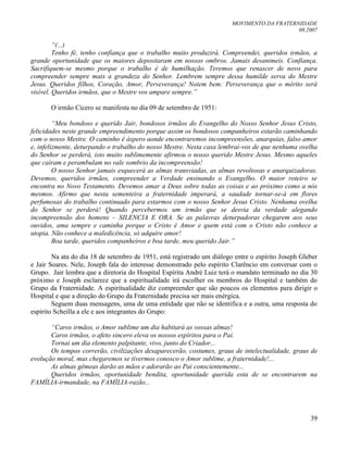 MOVIMENTO DA FRATERNIDADE
08.2007
39
“(...)
Tenho fé, tenho confiança que o trabalho muito produzirá. Compreendei, queridos irmãos, a
grande oportunidade que os maiores depositaram em nossos ombros. Jamais desanimeis. Confiança.
Sacrifiquem-se mesmo porque o trabalho é de humilhação. Teremos que renascer de novo para
compreender sempre mais a grandeza do Senhor. Lembrem sempre dessa humilde serva do Mestre
Jesus. Queridos filhos, Coração, Amor, Perseverança! Notem bem: Perseverança que o mérito será
visível. Queridos irmãos, que o Mestre vos ampare sempre.”
O irmão Cícero se manifesta no dia 09 de setembro de 1951:
“Meu bondoso e querido Jair, bondosos irmãos do Evangelho do Nosso Senhor Jesus Cristo,
felicidades neste grande empreendimento porque assim os bondosos companheiros estarão caminhando
com o nosso Mestre. O caminho é áspero aonde encontraremos incompreensões, anarquias, falso amor
e, infelizmente, deturpando o trabalho do nosso Mestre. Nesta casa lembrai-vos de que nenhuma ovelha
do Senhor se perderá, isto muito sublimemente afirmou o nosso querido Mestre Jesus. Mesmo aqueles
que caíram e perambulam no vale sombrio da incompreensão!
O nosso Senhor jamais esquecerá as almas transviadas, as almas revoltosas e anarquizadoras.
Devemos, queridos irmãos, compreender a Verdade ensinando o Evangelho. O maior roteiro se
encontra no Novo Testamento. Devemos amar a Deus sobre todas as coisas e ao próximo como a nós
mesmos. Afirmo que nesta sementeira a fraternidade imperará, a saudade tornar-se-á em flores
perfumosas do trabalho continuado para estarmos com o nosso Senhor Jesus Cristo. Nenhuma ovelha
do Senhor se perderá! Quando percebermos um irmão que se desvia da verdade alegando
incompreensão dos homens – SILENCIA E ORA. Se as palavras deturpadoras chegarem aos seus
ouvidos, ama sempre e caminha porque o Cristo é Amor e quem está com o Cristo não conhece a
utopia. Não conhece a maledicência, só adquire amor!
Boa tarde, queridos companheiros e boa tarde, meu querido Jair.”
Na ata do dia 18 de setembro de 1951, está registrado um diálogo entre o espírito Joseph Gleber
e Jair Soares. Nele, Joseph fala do interesse demonstrado pelo espírito Clarêncio em conversar com o
Grupo. Jair lembra que a diretoria do Hospital Espírita André Luiz terá o mandato terminado no dia 30
próximo e Joseph esclarece que a espiritualidade irá escolher os membros do Hospital e também do
Grupo da Fraternidade. A espiritualidade diz compreender que são poucos os elementos para dirigir o
Hospital e que a direção do Grupo da Fraternidade precisa ser mais enérgica.
Seguem duas mensagens, uma de uma entidade que não se identifica e a outra, uma resposta do
espírito Scheilla a ele e aos integrantes do Grupo:
“Caros irmãos, o Amor sublime um dia habitará as vossas almas!
Caros irmãos, o afeto sincero eleva os nossos espíritos para o Pai.
Tornai um dia elemento palpitante, vivo, junto do Criador...
Os tempos correrão, civilizações desaparecerão, costumes, graus de intelectualidade, graus de
evolução moral, mas chegaremos se tivermos conosco o Amor sublime, a fraternidade!...
As almas gêmeas darão as mãos e adorarão ao Pai conscientemente...
Queridos irmãos, oportunidade bendita, oportunidade querida esta de se encontrarem na
FAMÍLIA-irmandade, na FAMÍLIA-razão...
 