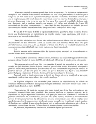 MOVIMENTO DA FRATERNIDADE
08.2007
4
“Uma outra entidade e com um grande foco de luz se aproxima. Voz diferente e também muito
evangélica. Fala também da necessidade da mudança da sede e isto pelo aumento de trabalho que o
Grupo irá ter. Vem trazer a nós, especialmente abraços da irmã Veneranda e do irmão Clarencio. Diz
que as exigências que estão sendo feitas têm o espírito de conservar a pureza do trabalho e evitar que o
fermento da anarquia venha perturbar uma tão bela seara. Sem rancor dá penalidades. Informa mais
que, doravante, todo e qualquer membro que cometer três faltas será afastado do Grupo. Há
necessidade de disciplina e compreensão. (...) André Luiz lhe fala da grandeza do trabalho que será
realizado e que o mesmo irá tomar um ritmo vertiginosíssimo e com reflexos muito longe.”
No dia 13 de fevereiro de 1950, a espiritualidade informa que Maria Alice, o espírito de uma
jovem que freqüentemente se materializava na reunião, muitas vezes sapateando, está preste a
reencarnar, e por isso está se despedindo:
“Desta feita o Palminha veio dar-nos uma notícia bastante triste: Maria Alice iria reencarnar-se
imediatamente em Belo Horizonte. Assim, de acordo com suas palavras, Maria Alice viria pela
derradeira vez ao nosso meio, a fim de despedir-se de nós, pois deveria ser conduzida diretamente do
nosso ambiente pela irmã Scheilla para o seio materno que lhe fora destinado.
(...)
Todos a amavam muito como uma filha. Seu ingresso, agora, na carne, era pranteado como se
tratasse de uma morte ou de um enterro...”
A Espiritualidade também fala sobre os estudos, lembrando sua necessidade e propondo reuniões
para esta prática. No dia 4 de março de 1950, o irmão Joseph Gléber fala de estudos sobre ectoplasmia:
“Em pequena palestra diz que irão criar reuniões de estudo da metapsíquica, ou seja, para
atender aos que desejam o estudo da parte científica, que solicitam provas. Esse estudo abrangerá a
parte da ectoplasmia principalmente, possibilitando que pelo conhecimento se possa dar resposta às
próprias dúvidas. Jair faz um apelo no sentido de que os trabalhos não fujam a sua finalidade
primordial que é o tratamento de irmãos doentes, alívio para os sofredores do mundo.
Responde então o irmão Joseph que a diretriz do Grupo não seria modificada e que essas
reuniões de estudo seriam independentes das reuniões do Grupo.”
Os Espíritos dirigem-se aos encarnados para comentar da impossibilidade de realizar ou
completar determinados trabalhos pelas poucas vibrações ambientes. Isso ocorre muitas vezes, como é
relatado na ata do dia 6 de março de 1950:
“Suas palavras (de Jair) são ouvidas pelo irmão Joseph que dirige logo após palavras aos
assistentes, fazendo-o com certa gravidade. Sua palestra focalizou os seguintes aspectos: A) As
deficiências de forças impediram a realização das operações marcadas. Lamentava a ausência do
primitivo entusiasmo. B) A mediunidade, tal como uma pilha elétrica, necessita de reabastecimento
através de vibrações fraternais. C) Oferecimento de nova oportunidade; caso não se verifique uma
reação favorável, serão suspensos os trabalhos de curas e operações em benefício do próprio médium.
D) Lembra a necessidade de uma vibração sincera, pois as palavras não adiantam se não refletem os
sentimentos verdadeiros e sinceros. E) Despedindo-se manda sejam encerrados os trabalhos.
Os presentes, profundamente contristados, proclamam o pesar que os invade...”
 