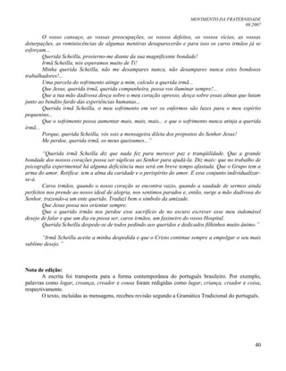 MOVIMENTO DA FRATERNIDADE
08.2007
40
O vosso cansaço, as vossas preocupações, os vossos defeitos, os vossos vícios, as vossas
deturpações, as reminiscências de algumas mentiras desaparecerão e para isso os caros irmãos já se
esforçam...
Querida Scheilla, prosterno-me diante da sua magnificente bondade!
Irmã Scheilla, nós esperamos muito de Ti!
Minha querida Scheilla, não me desampares nunca, não desampares nunca estes bondosos
trabalhadores!...
Uma parcela do sofrimento atinge a mim, calculo a querida irmã...
Que Jesus, querida irmã, querida companheira, possa vos iluminar sempre!...
Que a tua mão dadivosa desça sobre o meu coração opresso, desça sobre essas almas que lutam
junto ao bendito fardo das experiências humanas...
Querida irmã Scheilla, o meu sofrimento em ver os enfermos são luzes para o meu espírito
pequenino...
Que o sofrimento possa aumentar mais, mais, mais... e que o sofrimento nunca atinja a querida
irmã...
Porque, querida Scheilla, vós sois a mensageira dileta dos prepostos do Senhor Jesus!
Me perdoe, querida irmã, os meus queixumes...”
“Querida irmã Scheilla diz que nada fez para merecer paz e tranqüilidade. Que a grande
bondade dos nossos corações possa ser súplicas ao Senhor para ajudá-la. Diz mais: que no trabalho de
psicografia experimental há alguma deficiência mas será em breve tempo afastada. Que o Grupo tem a
arma do amor. Retifica: tem a alma da caridade e o perispírito do amor. E esse conjunto individualizar-
se-á.
Caros irmãos, quando o nosso coração se encontra vazio, quando a saudade de sermos ainda
perfeitos nos prende ao nosso ideal de alegria, nos sentimos parados e, então, surge a mão dadivosa do
Senhor, trazendo-a um ente querido. Traduzi bem o símbolo da amizade.
Que Jesus possa nos orientar sempre.
Que o querido irmão nos perdoe esse sacrifício de no escuro escrever esse meu indomável
desejo de falar e que um dia eu possa ser, caros irmãos, um faxineiro do vosso Hospital.
Querida Scheilla despede-se de todos pedindo aos queridos e dedicados filhinhos muito ânimo.”
“Irmã Scheilla aceite a minha despedida e que o Cristo continue sempre a empolgar o seu mais
sublime desejo.”
Nota de edição:
A escrita foi transposta para a forma contemporânea do português brasileiro. Por exemplo,
palavras como logar, creança, creador e cousa foram redigidas como lugar, criança, criador e coisa,
respectivamente.
O texto, incluídas as mensagens, recebeu revisão segundo a Gramática Tradicional do português.
 