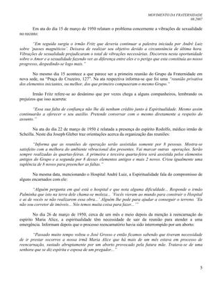 MOVIMENTO DA FRATERNIDADE
08.2007
5
Em ata do dia 15 de março de 1950 relatam o problema concernente a vibrações de sexualidade
no recinto:
“Em seguida surgiu o irmão Fritz que deveria continuar a palestra iniciada por André Luiz
sobre „passes magnéticos‟. Deixava de realizar seu objetivo devido a circunstância de última hora.
Vibrações de sexualidade prejudicaram o total de vibrações necessárias. Discorreu nesta oportunidade
sobre o Amor e a sexualidade fazendo ver as diferença entre eles e o perigo que esta constituía ao nosso
progresso, despedindo-se logo mais.”
No mesmo dia 15 acontece a que parece ser a primeira reunião do Grupo da Fraternidade em
nova sede, na “Praça do Cruzeiro, 127”. Na ata respectiva informa-se que foi uma “reunião privativa
dos elementos iniciantes, ou melhor, dos que primeiro compuseram o mesmo Grupo.”
Irmão Fritz refere-se ao desânimo que por vezes chega a alguns companheiros, lembrando os
prejuízos que isso acarreta:
“Essa sua falta de confiança não lhe dá nenhum crédito junto à Espiritualidade. Mesmo assim
continuarão a oferecer o seu auxílio. Pretende conversar com o mesmo diretamente a respeito do
assunto.”
Na ata do dia 22 de março de 1950 é relatada a presença do espírito Rodolfo, médico irmão de
Scheilla. Neste dia Joseph Gleber traz orientações acerca da organização das reuniões:
“Informa que as reuniões de operação serão assistidas somente por 8 pessoas. Mostra-se
satisfeito com a melhora do ambiente vibracional dos presentes. Vai marcar outras operações. Serão
sempre realizadas às quartas-feiras. A primeira e terceira quarta-feira será assistida pelos elementos
antigos do Grupo e a segunda por 8 desses elementos antigos e mais 2 novos. Criou igualmente uma
suplência de 8 novos para preencher as faltas.”
Na mesma data, mencionando o Hospital André Luiz, a Espiritualidade fala do compromisso de
alguns encarnados com ele:
“Alguém pergunta em quê está o hospital e que nota alguma dificuldade... Responde o irmão
Palminha que isto na terra dele chama-se moleza... „Vocês vieram ao mundo para construir o Hospital
e ai de vocês se não realizarem essa obra...‟ Alguém lhe pede para ajudar a conseguir o terreno. „Eu
não sou corretor de imóveis... Nós temos muita coisa para fazer...‟”
No dia 26 de março de 1950, cerca de um mês e meio depois da menção à reencarnação do
espírito Maria Alice, a espiritualidade têm necessidade de sair da reunião para atender a uma
emergência. Informam depois que o processo reencarnatório havia sido interrompido por um aborto:
“Passado muito tempo voltou o José Grosso e então ficamos sabendo que tiveram necessidade
de ir prestar socorros a nossa irmã Maria Alice que há mais de um mês estava em processo de
reencarnação, sustado abruptamente por um aborto provocado pela futura mãe. Tratava-se de uma
senhora que se diz espírita e esposa de um pregador...”
 
