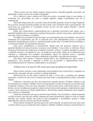 MOVIMENTO DA FRATERNIDADE
08.2007
7
“Havia outrora em uma cidade, pequena, despretensiosa e humilde igrejinha construída com
dificuldade e esforço, porém com carinho e abnegação.
Ali se cultivava o amor, a palavra de Cristo era ouvida e executados todos os seus desejos. A
assistência aos necessitados era todo o cuidado daqueles simples trabalhadores que ali se
congregavam.
Decorrido tempo porém foi crescendo a fama da humilde igrejinha. Cartas de longe chegaram-
lhe às portas, trazendo insistentes pedidos de toda a parte, novos elementos dela se aproximaram e lhe
ofereceram sua cooperação. E a igrejinha cresceu. Já não era mais aquela humilde e obscura
congregação do início.
Então seus colaboradores compreenderam que a igrejinha necessitava mais espaço, que a
igrejinha humilde já não os comportava e pediram licença para construir outra maior, aonde pudessem
com mais conforto continuar os trabalhos.
Os amigos do outro plano desejaram negar seu consentimento para esta mudança, mas tal foi o
entusiasmo dos cooperadores que eles se deixaram levar pelo empolgamento geral e a igrejinha
humilde foi transferida para luxuoso e confortável prédio aonde todos se acreditaram bem instalados e
se encheram de júbilo. O contentamento foi geral.
Logo novos trabalhadores se apresentaram. Aqueles que não quiseram cooperar com a
igrejinha humilde correram pressurosos a oferecer seus trabalhos. E seus salões se encheram. Porém
ali agora já não havia mais tempo para o trabalho construtivo. O luxo e o conforto empolgava a todos e
a igrejinha começou a se afundar no caos. Os amigos do outro plano, depois de se esforçarem para
conseguir a continuação dos trabalhos interrompidos, depois de repetidos avisos e repetidas
admoestações cristãs, viram-se obrigados a abandonar a igrejinha e esta nada mais produziu.
Seus frutos antes bonitos e saborosos apodreceram e ela, abandonada por todos, prestes a
desaparecer, viu-se forçada a suspender o auxílio aos necessitados e compreenderam todos a
necessidade premente de voltarem à simplicidade e ao anonimato.”
Também no dia 31 de maio de 1950, consta outro resumo de palestra de Joseph Gleber:
Havia outrora, próximo a uma cidadezinha, dois fazendeiros que viviam felizes e tranqüilos em
suas fazendas, das quais tiravam o sustento e a alegria da família.
Resolveram eles um dia semear sementes de trigo e a terra boa e acolhedora foi adubada,
preparada e recebeu em seus seio as sementes que mais tarde se transformaram em belas e douradas
espigas.
Colheram o trigo farto que lhes iria proporcionar grandes riquezas. Prudente, lembrou-se um
dos fazendeiros de construir humilde celeiro, no qual guardou os grãos de trigo para serem mais tarde
novamente entregues à terra em outra semeadura. O outro jovem, porém, vendo tanta riqueza e tanta
fartura, não teve nenhuma preocupação e julgou mesmo desnecessário qualquer cuidado para proteger
os grãos. Estes, expostos ao relento, apodreceram e, deteriorados, jamais produziram outras espigas e
veio a pobreza e a inquietude.
Assim tem acontecido com o nosso querido Grupo Scheilla. Uns, previdentes, cuidam de guardar
os grãos de tudo o que tem sido colhido, enquanto que outros desperdiçam, jogam ao vento as espigas
douradas das grandes dádivas que Jesus já lhes prodigalizou e, descuidados, passam o tempo
desperdiçando o precioso tesouro que lhes foi confiado.
Os previdentes acabam de construir agora este celeiro humilde, do qual deverão sair mais tarde
os frutos saborosos que reconduzirão todo o Grupo ao trabalho verdadeiro da Seara, que fará brotar os
 