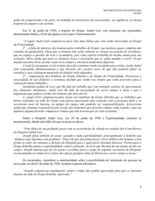 MOVIMENTO DA FRATERNIDADE
08.2007
8
grãos da compreensão e do amor, no trabalho de assistência aos necessitados, na vigilância, no desejo
fraterno de amparo e de carinho.
Em 21 de junho de 1950, a respeito do Grupo, André Luiz vem enumerar aos encarnados
determinadas falhas, e Fritz dá alguns avisos para o funcionamento:
“A seguir André Luiz compareceu para citar duas falhas que vêm sendo observadas no Grupo
da Fraternidade:
1a
– a falta de interesse dos homens pelos trabalhos do Grupo, sua ausência quase completa das
reuniões de quinta-feira. Disse que os homens não estão sabendo se colocar na posição de servidores,
que no espaço a questão do sexo é secundária, pois cada espírito trabalha do mesmo modo pela sua
evolução. Disse ainda que para se alcançar Jesus é necessário que se saiba mandar e servir. O que
manda encontra Jesus, porém o que serve sempre o encontra ainda mais depressa.
A irmã Ló perguntou se tais irmãos deverão continuar sendo escalados para visitas, tendo André
Luiz respondido afirmativamente e que deverão eles receber aviso de que não poderão faltar às
reuniões e caso continuem mantendo tal atitude serão afastados.
2ª – organização dos fichários do Grupo Scheilla e do Grupo da Fraternidade. Encareceu a
necessidade de tais fichários e terminou dizendo que confia nos irmãos que estão presentes para a
realização destes trabalhos...
Atendendo pedido de Levy que lhe fala do trabalho que vem tentando realizar de aproximação
dos elementos dissidentes, André Luiz lhe fala da necessidade de servir sempre a Jesus e que o
julgamento que poderá receber dos homens não deve feri-lo.
A seguir Fritz compareceu para avisar aos membros do Grupo Scheilla que os trabalhos que
forem realizados na sede do Grupo sem prévia autorização não contarão com a presença deles e se
ocorrerem casos de loucura, os amigos do espaço não poderão ser responsabilizados. Acrescentou
ainda que continua responsável pela escala dos elementos que deverão compor cada reunião e que em
hipótese alguma deverão comparecer irmãos que não tiverem por ele sido escalados.”
Sobre o Hospital André Luiz, em 28 de junho de 1950 a Espiritualidade continua se
pronunciando, dando uma idéia do que se passa na época:
“Fritz falou de seu profundo pesar com as ocorrências de sábado na reunião dos Conselheiros
do Hospital André Luiz.
Joseph falou também do pesar causado a toda espiritualidade, principalmente à Scheilla que
„disfarça suas lágrimas com perfumes‟. Disse ele que não pode forçar o livre arbítrio dos homens e está
pronto a ceder aos mesmos a direção do Hospital para o qual prevê absoluto fracasso. Porém para o
Grupo Scheilla jamais a espiritualidade cederá a direção. Ao Levy que lhe fala de seu desejo de não ter
cargos, Joseph informa que foi ele quem o escolheu para o cargo de segundo secretário do Hospital,
recomendando ao irmão Levy retirar da cabeça qualquer idéia de Diretoria e servir sempre a Jesus.”
Os encarnados, consultam a espiritualidade sobre a possibilidade de internação de pessoas na
nova sede, no dia 01 de julho de 1950, recebem resposta afirmativa:
“Joseph compareceu rapidamente, tendo o irmão Jair pedido aprovação para que se internem
doentes na sede do Grupo Scheilla. Aprovado.”
 