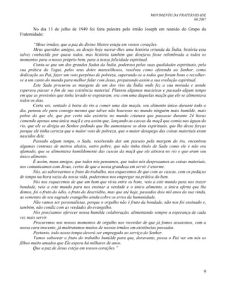MOVIMENTO DA FRATERNIDADE
08.2007
9
No dia 13 de julho de 1949 foi feita palestra pelo irmão Joseph em reunião do Grupo da
Fraternidade:
“Meus irmãos, que a paz do divino Mestre esteja em vossos corações.
Meus queridos amigos, eu desejo hoje narrar-lhes uma história oriunda da Índia, história esta
talvez conhecida por quase todos, mas história também que desejava fosse relembrada a todos os
momentos para o nosso próprio bem, para a nossa felicidade espiritual.
Conta-se que um dos grandes Sadus da Índia, poderoso pelas suas qualidades espirituais, pela
sua prática do Yogui, pelos seus dotes maravilhosos, resolveu como oferenda ao Senhor, como
dedicação ao Pai, fazer um voto perpétuo de pobreza, superando-se a todos que foram bons e recolher-
se a um canto do mundo para melhor falar com Jesus, preparando assim a sua evolução espiritual.
Este Sadu procurou as margens de um dos rios da Índia onde fez a sua morada e aonde
esperava passar o fim de sua existência material. Plantou algumas macieiras e passado algum tempo
em que as provisões que tinha levado se esgotaram, era com uma daquelas maçãs que ele se alimentava
todos os dias.
Certa vez, sentado à beira do rio a comer uma das maçãs, seu alimento único durante todo o
dia, pensou ele para consigo mesmo que talvez não houvesse no mundo ninguém mais humilde, mais
pobre do que ele, que por certo não existiria no mundo criatura que passasse durante 24 horas
comendo apenas uma única maçã e era assim que, lançando as cascas da maçã que comia nas águas do
rio, que ele se dirigia ao Senhor pedindo que lhe aumentasse os dons espirituais, que lhe desse forças
porque ele tinha certeza que o maior voto de pobreza, que o maior desapego das coisas materiais eram
nascidos dele.
Passado algum tempo, o Sadu, resolvendo dar um passeio pela margem do rio, encontrou
algumas centenas de metros abaixo, outro pobre, que não tinha título de Sadu como ele e não era
afamado, que se alimentava humildemente das cascas da maçã que ele atirava no rio e que eram seu
único alimento.
É assim, meus amigos, que todos nós pensamos, que todos nós desprezamos as coisas materiais,
nos comunicamos com Jesus, certos de que a nossa grandeza em servir é enorme.
Nós, ao saborearmos o fruto do trabalho, nos esquecemos de que com as cascas, com os pedaços
de tempo na hora vazia da nossa vida, poderemos nos empregar na prática do bem.
Nós nos esquecemos de que um bom que vivia entre os bons, veio a este mundo para nos trazer
bondade, veio a este mundo para nos ensinar a verdade e o único alimento, a única oferta que lhe
demos, foi o fruto do ódio, o fruto do descrédito, mas que até hoje, passados dois mil anos da sua vinda,
as sementes de seu sagrado evangelho ainda cobre os erros da humanidade.
Não vamos ser personalistas, porque o orgulho não é fruto da bondade, não nos foi ensinado e,
também, não condiz com as verdades do evangelho.
Nós precisamos oferecer nossa humilde colaboração, alimentando sempre a esperança de cada
vez mais servir.
Procuremos nos nossos momentos de orgulho nos recordar de que já fomos assassinos, com a
nossa cara inocente, já maltratamos muitos de nossos irmãos em existências passadas.
Portanto, todo nosso tempo deverá ser empregado ao serviço do Senhor.
Vamos saborear o fruto do trabalho humilde para que, doravante, possa o Pai ver em nós os
filhos muito amados que Ele espera há milhares de anos.
Que a paz de Jesus esteja em vossos corações.”
 