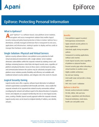 EpiForce

EpiForce: Protecting Personal Information

What is EpiForce?

 A      pani® EpiForce® is a software-based, cross-platform server isolation,
        encryption and access management solution that enables logical
 security zoning and policy-based protection of data in motion. EpiForce has a
                                                                                                     Benefits
                                                                                                     • Cross-platform support to protect
                                                                                                       heterogeneous environments
 distributed, centrally managed architecture that is transparent to end users,
                                                                                                     • Apply network security policies to
 applications and infrastructure, making it quicker to deploy and less costly to
                                                                                                       legacy applications
 manage than hardware-centric solutions.
                                                                                                     • Selectively apply strong encryption
                                                                                                        policies
Single Solution: Physical and Virtual Servers
                                                                                                     • Transparent to existing applications,
 EpiForce security software delivers cross-platform server protection for both
                                                                                                       without code rewrites
 virtual and physical environments with a single solution. Server isolation
                                                                                                     • Create logical security zones regardless
 eliminates vulnerabilities within the corporate network by isolating servers and
                                                                                                       of platform or physical location
 desktops containing business critical data into logical security zones, regardless of
 platform and physical location. Access to these zones is strictly based on policy,                  • Prevent security gaps when relocating a

 and communication between the systems may be selectively encrypted. Cross-                            virtual machine to another server

 platform server isolation provides flexibility and efficiency not available with                    • Highly scalable architecture
 traditional network security solutions, and mitigates risk in the event of a breach.                • No end user training
                                                                                                     • Limit audit scope and provide a strong
Logical Security Zoning                                                                                audit trail
 Logical security zones offer a superior, software-based alternative to traditional                  • FIPS 140-2 Level 1 validation
 network segmentation accomplished with firewalls and VLANs. Zones enable flat
                                                                                                     EpiForce is ideal for:
 corporate networks to be separated into isolated security communities without
                                                                                                     • Remote worker/contractor isolation
 reconfiguring the network and without regard to the physical location of computers.
 Servers and endpoints are assigned membership into one or more logical security                     • PCI-DSS, HIPAA, SOX and CoCo

 zones, creating a flexible, layered security approach within the corporate network.                 • Mergers, acquisitions and divestitures
 Logical security zones can be based on endpoint identity, IP address, user identity                 • Financial institutions, retail stores,
 and port.                                                                                             health care and public sector




                                          www.apani.com, 2929 E. Imperial Hwy Suite 110, Brea, CA,92821, USA,
                                            America +1.714.577.1600, United Kingdom +44 (0)118 9298060
 