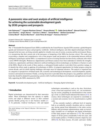 https://doi.org/10.1007/s10489-021-02264-y
A panoramic view and swot analysis of artificial intelligence
for achieving the sustainable development goals
by 2030: progress and prospects
Iván Palomares1,2 · Eugenio Martı́nez-Cámara1 · Rosana Montes1 · Pablo Garcı́a-Moral3 · Manuel Chiachio1 ·
Juan Chiachio1 · Sergio Alonso1 · Francisco J. Melero1 · Daniel Molina1 · Bárbara Fernández4 ·
Cristina Moral4 · Rosario Marchena4 · Javier Pérez de Vargas5 · Francisco Herrera1,5
Accepted: 4 February 2021
© Springer Science+Business Media, LLC, part of Springer Nature 2021
Abstract
The 17 Sustainable Development Goals (SDGs) established by the United Nations Agenda 2030 constitute a global blueprint
agenda and instrument for peace and prosperity worldwide. Artificial intelligence and other digital technologies that have
emerged in the last years, are being currently applied in virtually every area of society, economy and the environment. Hence,
it is unsurprising that their current role in the pursuance or hampering of the SDGs has become critical. This study aims
at providing a snapshot and comprehensive view of the progress made and prospects in the relationship between artificial
intelligence technologies and the SDGs. A comprehensive review of existing literature has been firstly conducted, after which
a series SWOT (Strengths, Weaknesses, Opportunities and Threats) analyses have been undertaken to identify the strengths,
weaknesses, opportunities and threats inherent to artificial intelligence-driven technologies as facilitators or barriers to each
of the SDGs. Based on the results of these analyses, a subsequent broader analysis is provided, from a position vantage, to
(i) identify the efforts made in applying AI technologies in SDGs, (ii) pinpoint opportunities for further progress along the
current decade, and (iii) distill ongoing challenges and target areas for important advances. The analysis is organized into
six categories or perspectives of human needs: life, economic and technological development, social development, equality,
resources and natural environment. Finally, a closing discussion is provided about the prospects, key guidelines and lessons
learnt that should be adopted for guaranteeing a positive shift of artificial intelligence developments and applications towards
fully supporting the SDGs attainment by 2030.
Keywords Sustainable development goals · Artificial intelligence · Emerging digital technologies
1 Introduction
Digital technologies are characterized by their innovative
nature. These technologies have the capacity to rapidly
evolve and adapt to different sectors as their common
ground, thereby giving rise to new business models [1–
3]. In particular, Artificial Intelligence (AI) and digital
This article belongs to the Topical Collection: 30th Anniversary
Special Issue
 Rosana Montes
rosana@ugr.es
Extended author information available on the last page of the article.
technologies surrounding it, such as big data, blockchain,
cloud, virtual and augmented reality, etc., are revolutioniz-
ing our society, propelling its transformation in the current
age of the so-called Fourth Industrial Revolution [4–6]. In
essence, these technologies are expected to consolidate as
a societal and economic lever for transformation at global
scale.
AI has currently reached a sufficient level of maturity
both as an umbrella scientific discipline and as a technol-
ogy, having spread from laboratories to the entire society.
Industry and government administrations make an increas-
ingly extended use of intelligent and digital technologies
in their daily projects and endeavors [7–9]. The economic
impact of AI has grown considerably in the last years, and
recent studies predict a 15-billion economic impact by year
2030 [10]. For these reasons, AI could –and must– further
/ Published online: 11 June 2021
Applied Intelligence (2021) 51:6497–6527
 