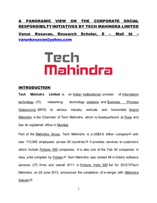 1
A PANORAMIC VIEW ON THE CORPORATE SOCIAL
RESPONSIBILTY INITIATIVES BY TECH MAHINDRA LIMITED
Varun Kesavan, Research Scholar, E – Mail Id –
varunkesavan@yahoo.com
INTRODUCTION
Tech Mahindra Limited is an Indian multinational provider of information
technology (IT), networking technology solutions and Business Process
Outsourcing (BPO) to various industry verticals and horizontals. Anand
Mahindra is the Chairman of Tech Mahindra, which is headquartered at Pune and
has its registered office in Mumbai.
Part of the Mahindra Group, Tech Mahindra is a US$4.6 billion company[3] with
over 115,000 employees across 90 countries.[2] It provides services to customers
which include Fortune 500 companies. It is also one of the Fab 50 companies in
Asia, a list compiled by Forbes.[4] Tech Mahindra was ranked #5 in India's software
services (IT) firms and overall #111 in Fortune India 500 list for 2012.[5]Tech
Mahindra, on 25 June 2013, announced the completion of a merger with Mahindra
Satyam.[6]
 