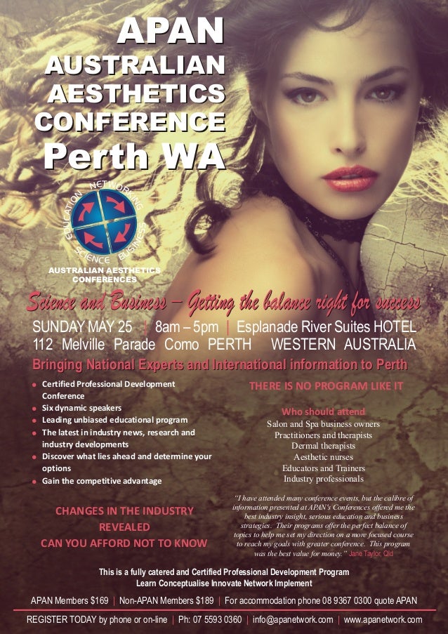 APAN
AUSTRALIAN
AESTHETICS
CONFERENCE
Perth WA
APAN
AUSTRALIAN
AESTHETICS
CONFERENCE
Perth WA
REGISTER TODAY by phone or on-line Ph: 07 5593 0360 info@apanetwork.com www.apanetwork.com
| | |
NETW
N
O
O
I
T
R
A
K
C
I
N
U
G
D
E
S
S
C
S
IE
E
N
N
C
I
E
S
U
B
AUSTRALIAN AESTHETICS
CONFERENCES
SUNDAY MAY 25 8am – 5pm Esplanade River Suites HOTEL
112 Melville Parade Como PERTH WESTERN AUSTRALIA
| |
Science and Business – Getting the balance right for success
Science and Business – Getting the balance right for success
! THERE IS NO PROGRAM LIKE IT
! Who should attend
!
!
!
!
CHANGES IN THE INDUSTRY
REVEALED
CAN YOU AFFORD NOT TO KNOW
Jane Taylor, Qld
Certified Professional Development
Conference
Six dynamic speakers
Leading unbiased educational program Salon and Spa business owners
The latest in industry news, research and Practitioners and therapists
industry developments Dermal therapists
Discover what lies ahead and determine your Aesthetic nurses
Educators and Trainers
options
Industry professionals
Gain the competitive advantage
“I have attended many conference events, but the calibre of
information presented at APAN's Conferences offered me the
best industry insight, serious education and business
strategies. Their programs offer the perfect balance of
topics to help me set my direction on a more focused course
to reach my goals with greater conference. This program
was the best value for money.”
Bringing National Experts and International information to Perth
Bringing National Experts and International information to Perth
This is a fully catered and Certified Professional Development Program
Learn Conceptualise Innovate Network Implement
APAN Members $169 Non-APAN Members $189 For accommodation phone 08 9367 0300 quote APAN
| |
 