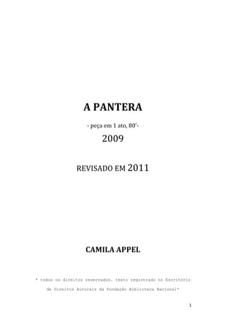  
	
  
	
  
	
  
	
  
	
  
	
  
	
  
	
  
	
  
                                                	
  
                                                	
  
	
  


                          A	
  PANTERA	
  
                           -­‐	
  peça	
  em	
  1	
  ato,	
  80’-­‐	
  

                                       2009	
  
                                                	
  
                       REVISADO	
  EM	
  2011	
  
                                                	
  
                                                	
  
                                                	
  
                                                	
  
                                                	
  
                                                	
  
                                                	
  
                                                	
  
                                                	
  
                                                	
  
                                                	
  
                                                	
  
	
  

                           CAMILA	
  APPEL	
  
	
  
	
  
       * todos os direitos reservados. texto registrado no Escritório

           de Direitos Autorais da Fundação Biblioteca Nacional*


	
                                                                        1	
  
 