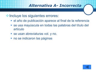 Alternativa A- Incorrecta
Incluye los siguientes errores:
 el año de publicación aparece al final de la referencia
 se usa mayúscula en todas las palabras del título del
artículo
 se usan abreviaturas vol. y no.
 no se indicaron las páginas
 