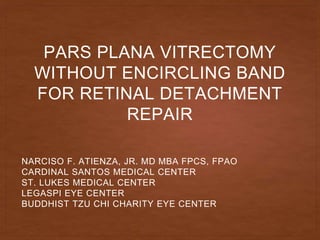 PARS PLANA VITRECTOMY
WITHOUT ENCIRCLING BAND
FOR RETINAL DETACHMENT
REPAIR
NARCISO F. ATIENZA, JR. MD MBA FPCS, FPAO
CARDINAL SANTOS MEDICAL CENTER
ST. LUKES MEDICAL CENTER
LEGASPI EYE CENTER
BUDDHIST TZU CHI CHARITY EYE CENTER
 