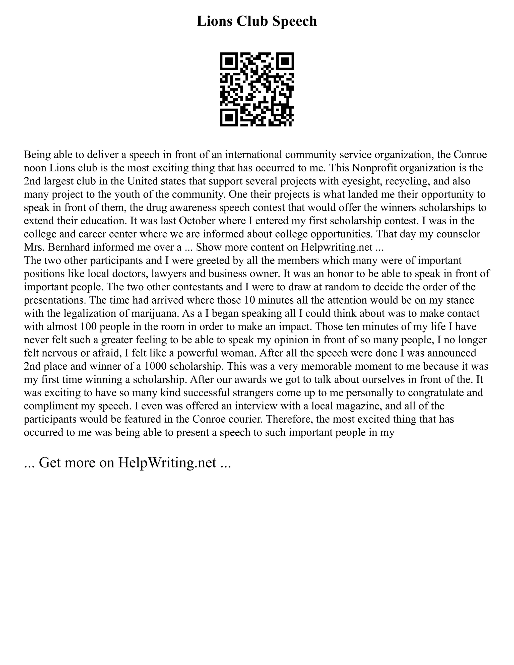 Lions Club Speech
Being able to deliver a speech in front of an international community service organization, the Conroe
noon Lions club is the most exciting thing that has occurred to me. This Nonprofit organization is the
2nd largest club in the United states that support several projects with eyesight, recycling, and also
many project to the youth of the community. One their projects is what landed me their opportunity to
speak in front of them, the drug awareness speech contest that would offer the winners scholarships to
extend their education. It was last October where I entered my first scholarship contest. I was in the
college and career center where we are informed about college opportunities. That day my counselor
Mrs. Bernhard informed me over a ... Show more content on Helpwriting.net ...
The two other participants and I were greeted by all the members which many were of important
positions like local doctors, lawyers and business owner. It was an honor to be able to speak in front of
important people. The two other contestants and I were to draw at random to decide the order of the
presentations. The time had arrived where those 10 minutes all the attention would be on my stance
with the legalization of marijuana. As a I began speaking all I could think about was to make contact
with almost 100 people in the room in order to make an impact. Those ten minutes of my life I have
never felt such a greater feeling to be able to speak my opinion in front of so many people, I no longer
felt nervous or afraid, I felt like a powerful woman. After all the speech were done I was announced
2nd place and winner of a 1000 scholarship. This was a very memorable moment to me because it was
my first time winning a scholarship. After our awards we got to talk about ourselves in front of the. It
was exciting to have so many kind successful strangers come up to me personally to congratulate and
compliment my speech. I even was offered an interview with a local magazine, and all of the
participants would be featured in the Conroe courier. Therefore, the most excited thing that has
occurred to me was being able to present a speech to such important people in my
... Get more on HelpWriting.net ...
 