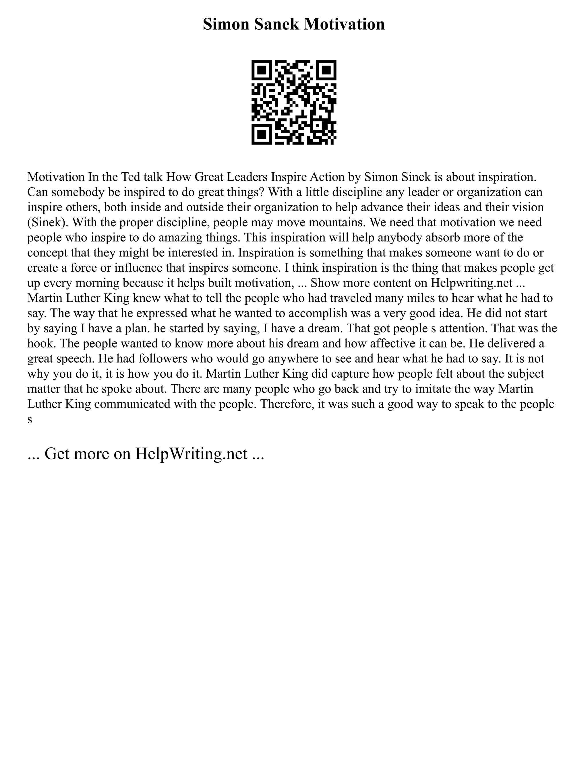 Simon Sanek Motivation
Motivation In the Ted talk How Great Leaders Inspire Action by Simon Sinek is about inspiration.
Can somebody be inspired to do great things? With a little discipline any leader or organization can
inspire others, both inside and outside their organization to help advance their ideas and their vision
(Sinek). With the proper discipline, people may move mountains. We need that motivation we need
people who inspire to do amazing things. This inspiration will help anybody absorb more of the
concept that they might be interested in. Inspiration is something that makes someone want to do or
create a force or influence that inspires someone. I think inspiration is the thing that makes people get
up every morning because it helps built motivation, ... Show more content on Helpwriting.net ...
Martin Luther King knew what to tell the people who had traveled many miles to hear what he had to
say. The way that he expressed what he wanted to accomplish was a very good idea. He did not start
by saying I have a plan. he started by saying, I have a dream. That got people s attention. That was the
hook. The people wanted to know more about his dream and how affective it can be. He delivered a
great speech. He had followers who would go anywhere to see and hear what he had to say. It is not
why you do it, it is how you do it. Martin Luther King did capture how people felt about the subject
matter that he spoke about. There are many people who go back and try to imitate the way Martin
Luther King communicated with the people. Therefore, it was such a good way to speak to the people
s
... Get more on HelpWriting.net ...
 