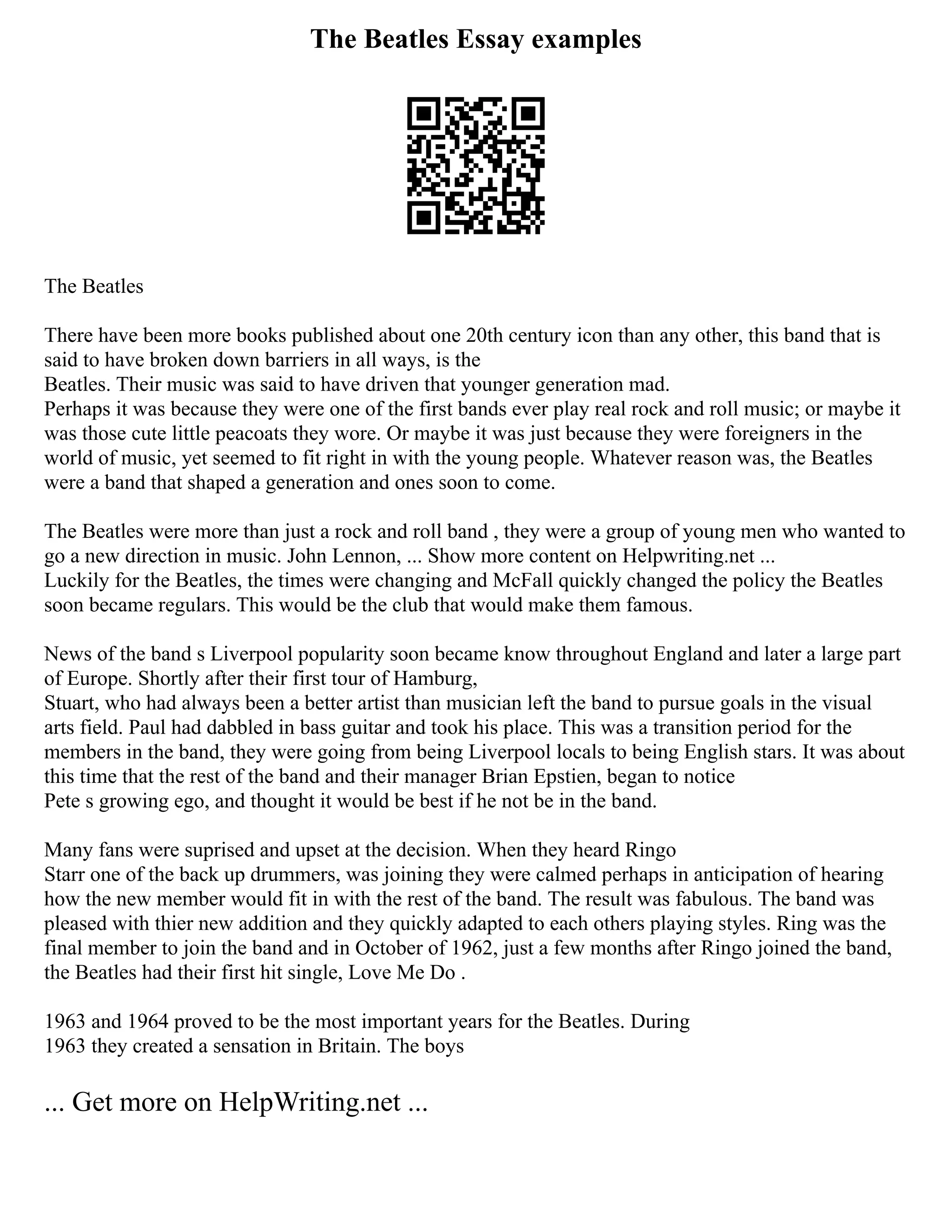 The Beatles Essay examples
The Beatles
There have been more books published about one 20th century icon than any other, this band that is
said to have broken down barriers in all ways, is the
Beatles. Their music was said to have driven that younger generation mad.
Perhaps it was because they were one of the first bands ever play real rock and roll music; or maybe it
was those cute little peacoats they wore. Or maybe it was just because they were foreigners in the
world of music, yet seemed to fit right in with the young people. Whatever reason was, the Beatles
were a band that shaped a generation and ones soon to come.
The Beatles were more than just a rock and roll band , they were a group of young men who wanted to
go a new direction in music. John Lennon, ... Show more content on Helpwriting.net ...
Luckily for the Beatles, the times were changing and McFall quickly changed the policy the Beatles
soon became regulars. This would be the club that would make them famous.
News of the band s Liverpool popularity soon became know throughout England and later a large part
of Europe. Shortly after their first tour of Hamburg,
Stuart, who had always been a better artist than musician left the band to pursue goals in the visual
arts field. Paul had dabbled in bass guitar and took his place. This was a transition period for the
members in the band, they were going from being Liverpool locals to being English stars. It was about
this time that the rest of the band and their manager Brian Epstien, began to notice
Pete s growing ego, and thought it would be best if he not be in the band.
Many fans were suprised and upset at the decision. When they heard Ringo
Starr one of the back up drummers, was joining they were calmed perhaps in anticipation of hearing
how the new member would fit in with the rest of the band. The result was fabulous. The band was
pleased with thier new addition and they quickly adapted to each others playing styles. Ring was the
final member to join the band and in October of 1962, just a few months after Ringo joined the band,
the Beatles had their first hit single, Love Me Do .
1963 and 1964 proved to be the most important years for the Beatles. During
1963 they created a sensation in Britain. The boys
... Get more on HelpWriting.net ...
 