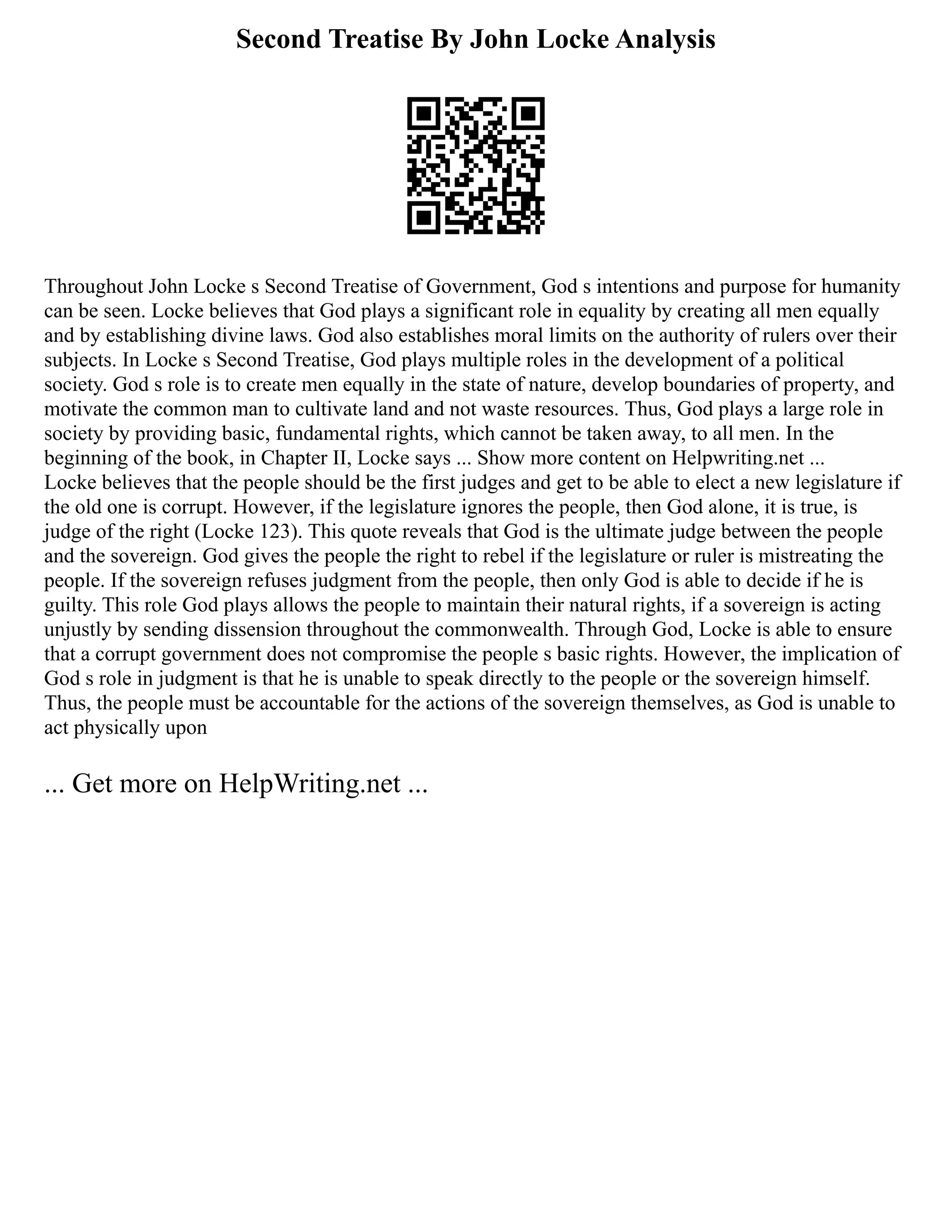 Second Treatise By John Locke Analysis
Throughout John Locke s Second Treatise of Government, God s intentions and purpose for humanity
can be seen. Locke believes that God plays a significant role in equality by creating all men equally
and by establishing divine laws. God also establishes moral limits on the authority of rulers over their
subjects. In Locke s Second Treatise, God plays multiple roles in the development of a political
society. God s role is to create men equally in the state of nature, develop boundaries of property, and
motivate the common man to cultivate land and not waste resources. Thus, God plays a large role in
society by providing basic, fundamental rights, which cannot be taken away, to all men. In the
beginning of the book, in Chapter II, Locke says ... Show more content on Helpwriting.net ...
Locke believes that the people should be the first judges and get to be able to elect a new legislature if
the old one is corrupt. However, if the legislature ignores the people, then God alone, it is true, is
judge of the right (Locke 123). This quote reveals that God is the ultimate judge between the people
and the sovereign. God gives the people the right to rebel if the legislature or ruler is mistreating the
people. If the sovereign refuses judgment from the people, then only God is able to decide if he is
guilty. This role God plays allows the people to maintain their natural rights, if a sovereign is acting
unjustly by sending dissension throughout the commonwealth. Through God, Locke is able to ensure
that a corrupt government does not compromise the people s basic rights. However, the implication of
God s role in judgment is that he is unable to speak directly to the people or the sovereign himself.
Thus, the people must be accountable for the actions of the sovereign themselves, as God is unable to
act physically upon
... Get more on HelpWriting.net ...
 
