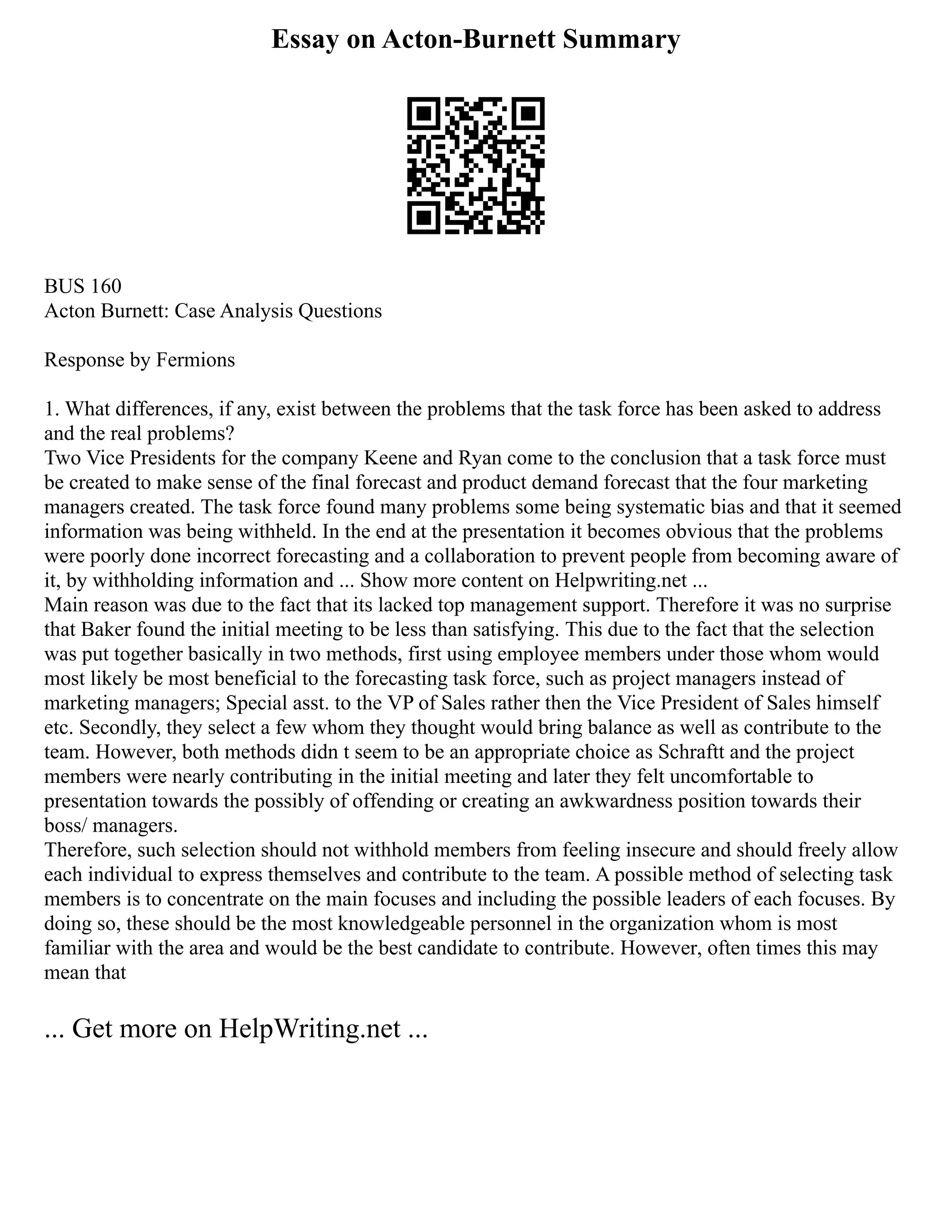 Essay on Acton-Burnett Summary
BUS 160
Acton Burnett: Case Analysis Questions
Response by Fermions
1. What differences, if any, exist between the problems that the task force has been asked to address
and the real problems?
Two Vice Presidents for the company Keene and Ryan come to the conclusion that a task force must
be created to make sense of the final forecast and product demand forecast that the four marketing
managers created. The task force found many problems some being systematic bias and that it seemed
information was being withheld. In the end at the presentation it becomes obvious that the problems
were poorly done incorrect forecasting and a collaboration to prevent people from becoming aware of
it, by withholding information and ... Show more content on Helpwriting.net ...
Main reason was due to the fact that its lacked top management support. Therefore it was no surprise
that Baker found the initial meeting to be less than satisfying. This due to the fact that the selection
was put together basically in two methods, first using employee members under those whom would
most likely be most beneficial to the forecasting task force, such as project managers instead of
marketing managers; Special asst. to the VP of Sales rather then the Vice President of Sales himself
etc. Secondly, they select a few whom they thought would bring balance as well as contribute to the
team. However, both methods didn t seem to be an appropriate choice as Schraftt and the project
members were nearly contributing in the initial meeting and later they felt uncomfortable to
presentation towards the possibly of offending or creating an awkwardness position towards their
boss/ managers.
Therefore, such selection should not withhold members from feeling insecure and should freely allow
each individual to express themselves and contribute to the team. A possible method of selecting task
members is to concentrate on the main focuses and including the possible leaders of each focuses. By
doing so, these should be the most knowledgeable personnel in the organization whom is most
familiar with the area and would be the best candidate to contribute. However, often times this may
mean that
... Get more on HelpWriting.net ...
 
