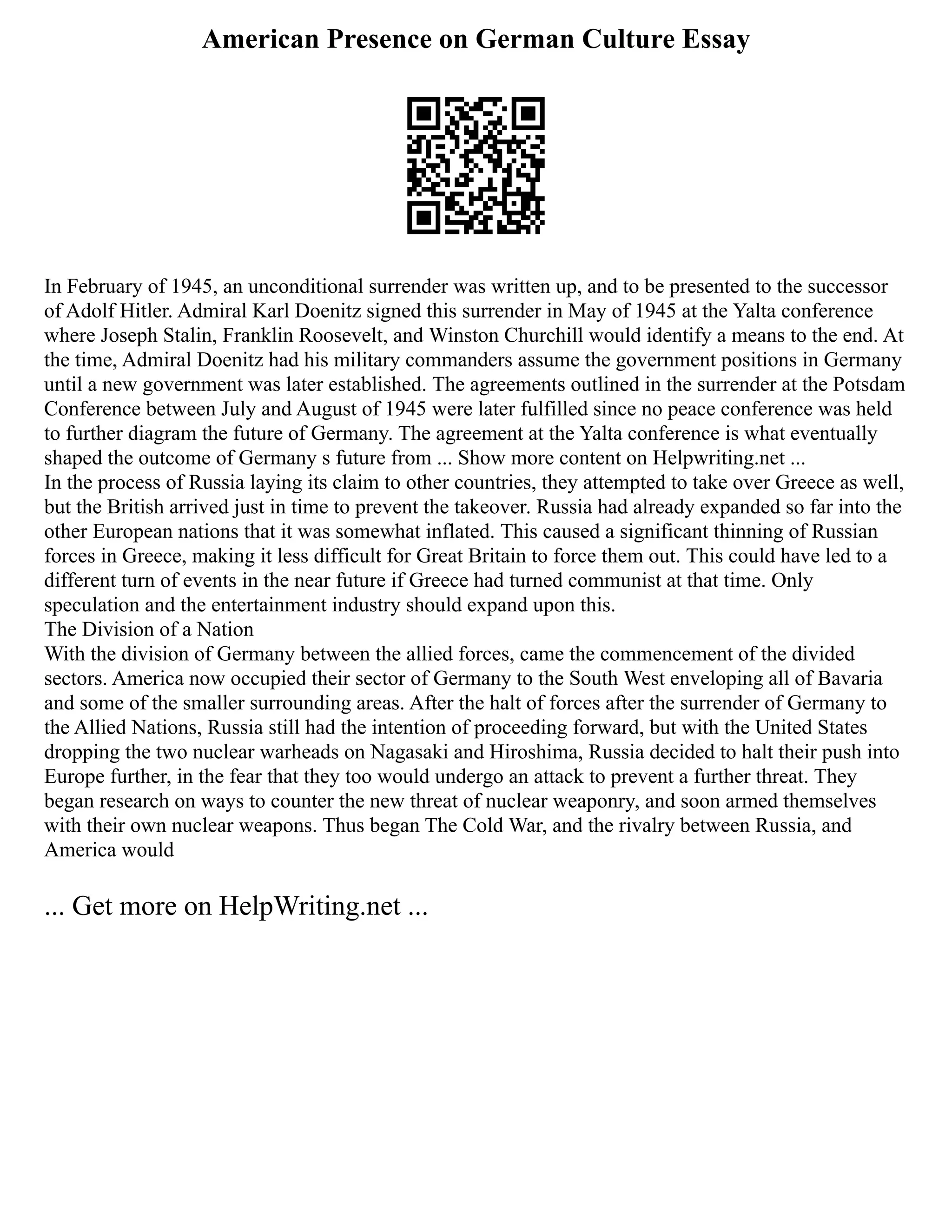 American Presence on German Culture Essay
In February of 1945, an unconditional surrender was written up, and to be presented to the successor
of Adolf Hitler. Admiral Karl Doenitz signed this surrender in May of 1945 at the Yalta conference
where Joseph Stalin, Franklin Roosevelt, and Winston Churchill would identify a means to the end. At
the time, Admiral Doenitz had his military commanders assume the government positions in Germany
until a new government was later established. The agreements outlined in the surrender at the Potsdam
Conference between July and August of 1945 were later fulfilled since no peace conference was held
to further diagram the future of Germany. The agreement at the Yalta conference is what eventually
shaped the outcome of Germany s future from ... Show more content on Helpwriting.net ...
In the process of Russia laying its claim to other countries, they attempted to take over Greece as well,
but the British arrived just in time to prevent the takeover. Russia had already expanded so far into the
other European nations that it was somewhat inflated. This caused a significant thinning of Russian
forces in Greece, making it less difficult for Great Britain to force them out. This could have led to a
different turn of events in the near future if Greece had turned communist at that time. Only
speculation and the entertainment industry should expand upon this.
The Division of a Nation
With the division of Germany between the allied forces, came the commencement of the divided
sectors. America now occupied their sector of Germany to the South West enveloping all of Bavaria
and some of the smaller surrounding areas. After the halt of forces after the surrender of Germany to
the Allied Nations, Russia still had the intention of proceeding forward, but with the United States
dropping the two nuclear warheads on Nagasaki and Hiroshima, Russia decided to halt their push into
Europe further, in the fear that they too would undergo an attack to prevent a further threat. They
began research on ways to counter the new threat of nuclear weaponry, and soon armed themselves
with their own nuclear weapons. Thus began The Cold War, and the rivalry between Russia, and
America would
... Get more on HelpWriting.net ...
 