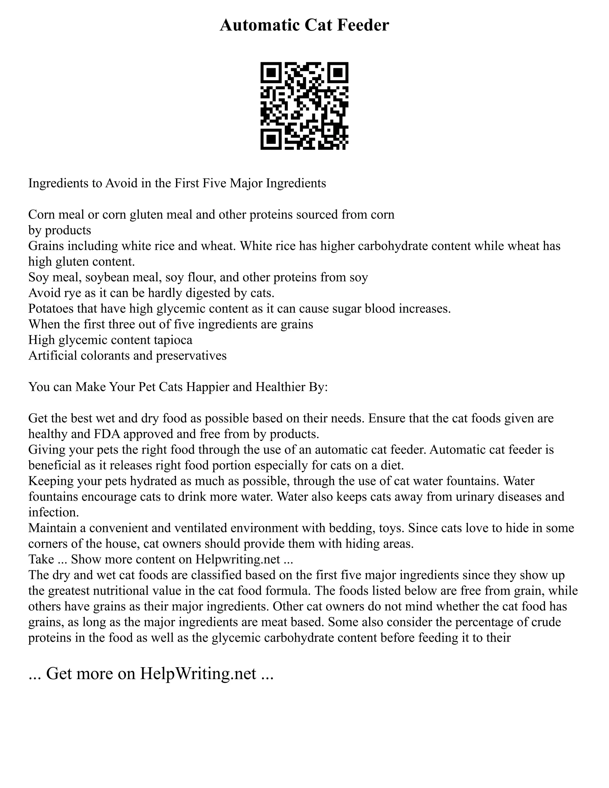 Automatic Cat Feeder
Ingredients to Avoid in the First Five Major Ingredients
Corn meal or corn gluten meal and other proteins sourced from corn
by products
Grains including white rice and wheat. White rice has higher carbohydrate content while wheat has
high gluten content.
Soy meal, soybean meal, soy flour, and other proteins from soy
Avoid rye as it can be hardly digested by cats.
Potatoes that have high glycemic content as it can cause sugar blood increases.
When the first three out of five ingredients are grains
High glycemic content tapioca
Artificial colorants and preservatives
You can Make Your Pet Cats Happier and Healthier By:
Get the best wet and dry food as possible based on their needs. Ensure that the cat foods given are
healthy and FDA approved and free from by products.
Giving your pets the right food through the use of an automatic cat feeder. Automatic cat feeder is
beneficial as it releases right food portion especially for cats on a diet.
Keeping your pets hydrated as much as possible, through the use of cat water fountains. Water
fountains encourage cats to drink more water. Water also keeps cats away from urinary diseases and
infection.
Maintain a convenient and ventilated environment with bedding, toys. Since cats love to hide in some
corners of the house, cat owners should provide them with hiding areas.
Take ... Show more content on Helpwriting.net ...
The dry and wet cat foods are classified based on the first five major ingredients since they show up
the greatest nutritional value in the cat food formula. The foods listed below are free from grain, while
others have grains as their major ingredients. Other cat owners do not mind whether the cat food has
grains, as long as the major ingredients are meat based. Some also consider the percentage of crude
proteins in the food as well as the glycemic carbohydrate content before feeding it to their
... Get more on HelpWriting.net ...
 