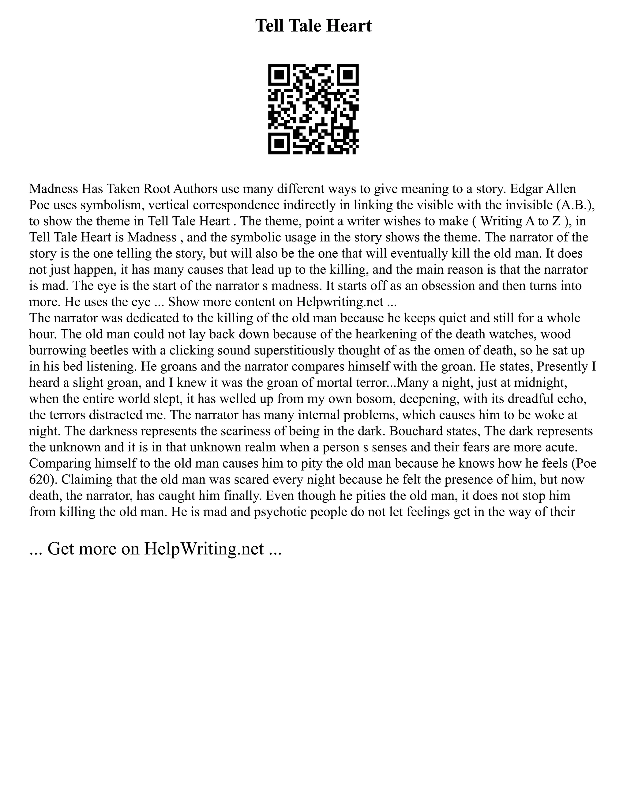 Tell Tale Heart
Madness Has Taken Root Authors use many different ways to give meaning to a story. Edgar Allen
Poe uses symbolism, vertical correspondence indirectly in linking the visible with the invisible (A.B.),
to show the theme in Tell Tale Heart . The theme, point a writer wishes to make ( Writing A to Z ), in
Tell Tale Heart is Madness , and the symbolic usage in the story shows the theme. The narrator of the
story is the one telling the story, but will also be the one that will eventually kill the old man. It does
not just happen, it has many causes that lead up to the killing, and the main reason is that the narrator
is mad. The eye is the start of the narrator s madness. It starts off as an obsession and then turns into
more. He uses the eye ... Show more content on Helpwriting.net ...
The narrator was dedicated to the killing of the old man because he keeps quiet and still for a whole
hour. The old man could not lay back down because of the hearkening of the death watches, wood
burrowing beetles with a clicking sound superstitiously thought of as the omen of death, so he sat up
in his bed listening. He groans and the narrator compares himself with the groan. He states, Presently I
heard a slight groan, and I knew it was the groan of mortal terror...Many a night, just at midnight,
when the entire world slept, it has welled up from my own bosom, deepening, with its dreadful echo,
the terrors distracted me. The narrator has many internal problems, which causes him to be woke at
night. The darkness represents the scariness of being in the dark. Bouchard states, The dark represents
the unknown and it is in that unknown realm when a person s senses and their fears are more acute.
Comparing himself to the old man causes him to pity the old man because he knows how he feels (Poe
620). Claiming that the old man was scared every night because he felt the presence of him, but now
death, the narrator, has caught him finally. Even though he pities the old man, it does not stop him
from killing the old man. He is mad and psychotic people do not let feelings get in the way of their
... Get more on HelpWriting.net ...
 