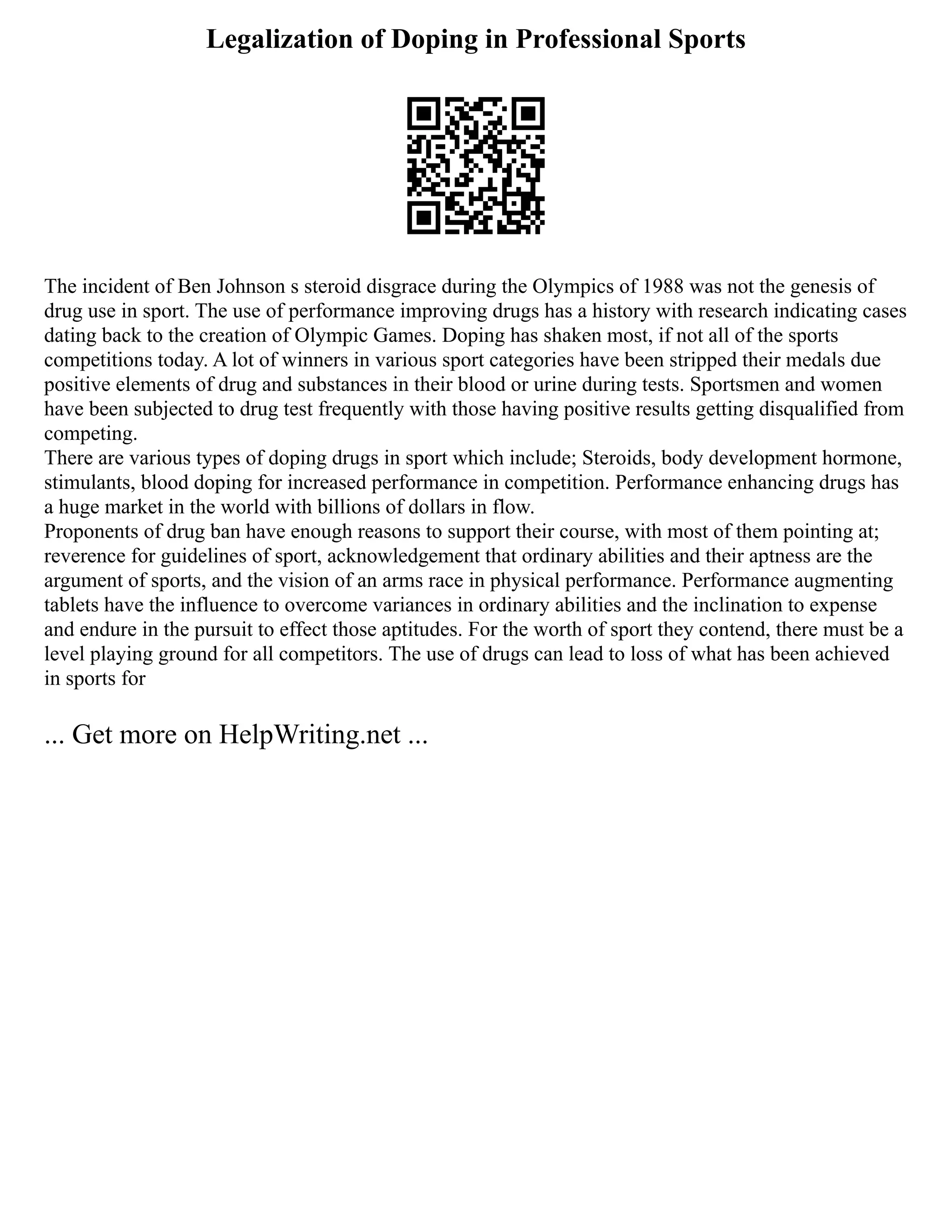 Legalization of Doping in Professional Sports
The incident of Ben Johnson s steroid disgrace during the Olympics of 1988 was not the genesis of
drug use in sport. The use of performance improving drugs has a history with research indicating cases
dating back to the creation of Olympic Games. Doping has shaken most, if not all of the sports
competitions today. A lot of winners in various sport categories have been stripped their medals due
positive elements of drug and substances in their blood or urine during tests. Sportsmen and women
have been subjected to drug test frequently with those having positive results getting disqualified from
competing.
There are various types of doping drugs in sport which include; Steroids, body development hormone,
stimulants, blood doping for increased performance in competition. Performance enhancing drugs has
a huge market in the world with billions of dollars in flow.
Proponents of drug ban have enough reasons to support their course, with most of them pointing at;
reverence for guidelines of sport, acknowledgement that ordinary abilities and their aptness are the
argument of sports, and the vision of an arms race in physical performance. Performance augmenting
tablets have the influence to overcome variances in ordinary abilities and the inclination to expense
and endure in the pursuit to effect those aptitudes. For the worth of sport they contend, there must be a
level playing ground for all competitors. The use of drugs can lead to loss of what has been achieved
in sports for
... Get more on HelpWriting.net ...
 