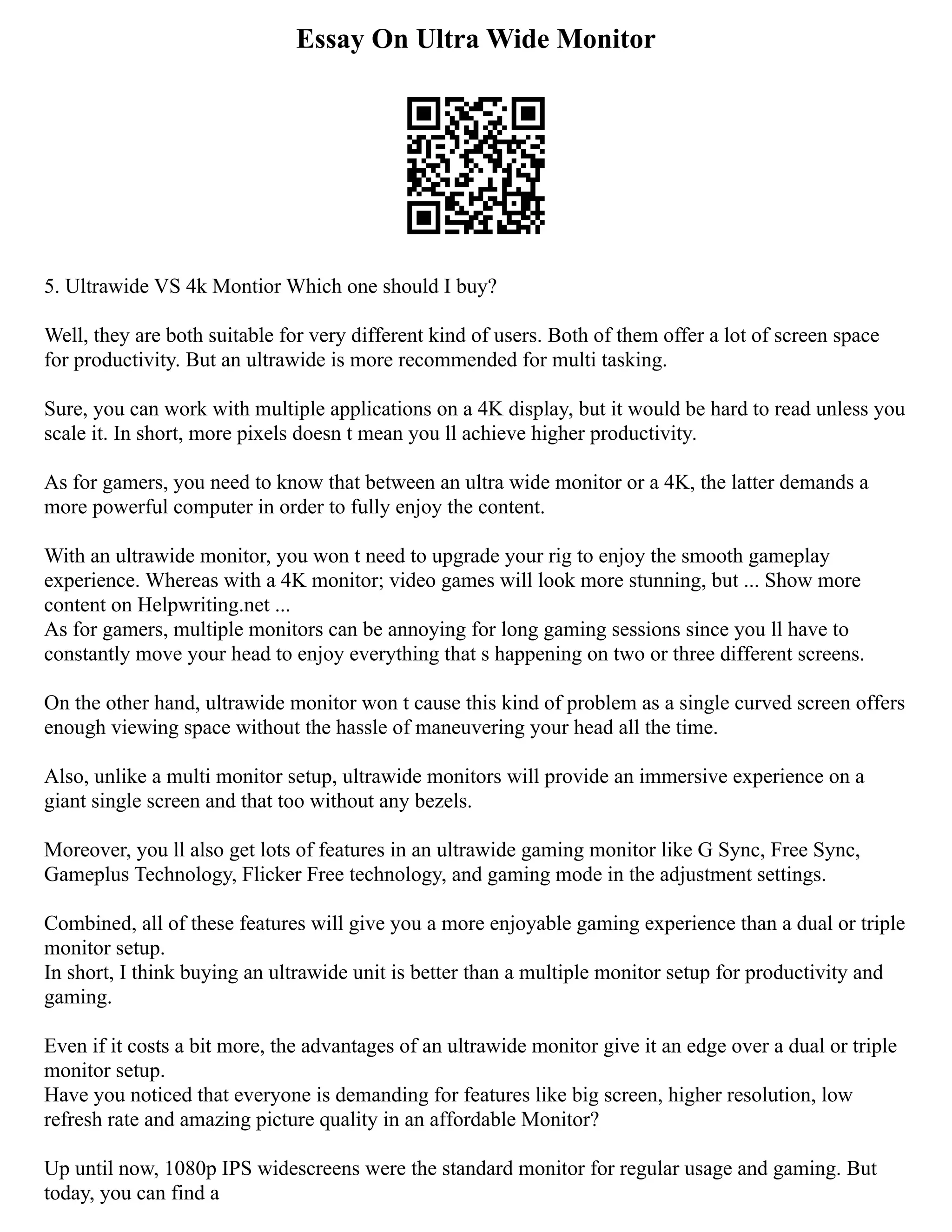 Essay On Ultra Wide Monitor
5. Ultrawide VS 4k Montior Which one should I buy?
Well, they are both suitable for very different kind of users. Both of them offer a lot of screen space
for productivity. But an ultrawide is more recommended for multi tasking.
Sure, you can work with multiple applications on a 4K display, but it would be hard to read unless you
scale it. In short, more pixels doesn t mean you ll achieve higher productivity.
As for gamers, you need to know that between an ultra wide monitor or a 4K, the latter demands a
more powerful computer in order to fully enjoy the content.
With an ultrawide monitor, you won t need to upgrade your rig to enjoy the smooth gameplay
experience. Whereas with a 4K monitor; video games will look more stunning, but ... Show more
content on Helpwriting.net ...
As for gamers, multiple monitors can be annoying for long gaming sessions since you ll have to
constantly move your head to enjoy everything that s happening on two or three different screens.
On the other hand, ultrawide monitor won t cause this kind of problem as a single curved screen offers
enough viewing space without the hassle of maneuvering your head all the time.
Also, unlike a multi monitor setup, ultrawide monitors will provide an immersive experience on a
giant single screen and that too without any bezels.
Moreover, you ll also get lots of features in an ultrawide gaming monitor like G Sync, Free Sync,
Gameplus Technology, Flicker Free technology, and gaming mode in the adjustment settings.
Combined, all of these features will give you a more enjoyable gaming experience than a dual or triple
monitor setup.
In short, I think buying an ultrawide unit is better than a multiple monitor setup for productivity and
gaming.
Even if it costs a bit more, the advantages of an ultrawide monitor give it an edge over a dual or triple
monitor setup.
Have you noticed that everyone is demanding for features like big screen, higher resolution, low
refresh rate and amazing picture quality in an affordable Monitor?
Up until now, 1080p IPS widescreens were the standard monitor for regular usage and gaming. But
today, you can find a
 