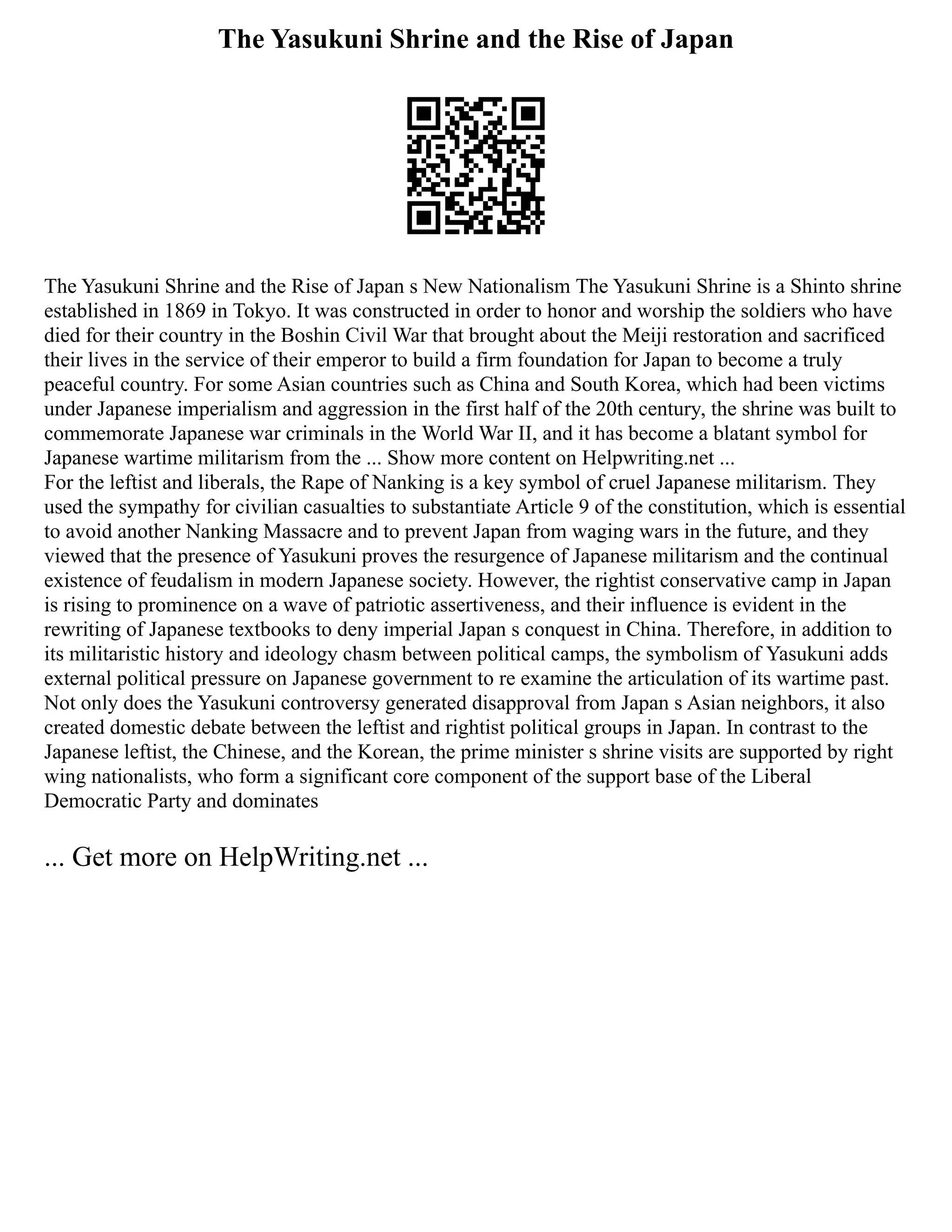 The Yasukuni Shrine and the Rise of Japan
The Yasukuni Shrine and the Rise of Japan s New Nationalism The Yasukuni Shrine is a Shinto shrine
established in 1869 in Tokyo. It was constructed in order to honor and worship the soldiers who have
died for their country in the Boshin Civil War that brought about the Meiji restoration and sacrificed
their lives in the service of their emperor to build a firm foundation for Japan to become a truly
peaceful country. For some Asian countries such as China and South Korea, which had been victims
under Japanese imperialism and aggression in the first half of the 20th century, the shrine was built to
commemorate Japanese war criminals in the World War II, and it has become a blatant symbol for
Japanese wartime militarism from the ... Show more content on Helpwriting.net ...
For the leftist and liberals, the Rape of Nanking is a key symbol of cruel Japanese militarism. They
used the sympathy for civilian casualties to substantiate Article 9 of the constitution, which is essential
to avoid another Nanking Massacre and to prevent Japan from waging wars in the future, and they
viewed that the presence of Yasukuni proves the resurgence of Japanese militarism and the continual
existence of feudalism in modern Japanese society. However, the rightist conservative camp in Japan
is rising to prominence on a wave of patriotic assertiveness, and their influence is evident in the
rewriting of Japanese textbooks to deny imperial Japan s conquest in China. Therefore, in addition to
its militaristic history and ideology chasm between political camps, the symbolism of Yasukuni adds
external political pressure on Japanese government to re examine the articulation of its wartime past.
Not only does the Yasukuni controversy generated disapproval from Japan s Asian neighbors, it also
created domestic debate between the leftist and rightist political groups in Japan. In contrast to the
Japanese leftist, the Chinese, and the Korean, the prime minister s shrine visits are supported by right
wing nationalists, who form a significant core component of the support base of the Liberal
Democratic Party and dominates
... Get more on HelpWriting.net ...
 