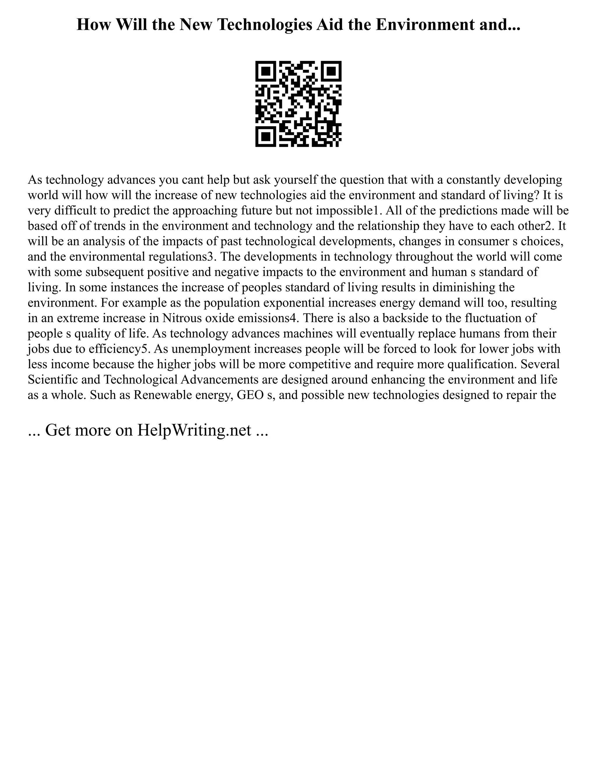 How Will the New Technologies Aid the Environment and...
As technology advances you cant help but ask yourself the question that with a constantly developing
world will how will the increase of new technologies aid the environment and standard of living? It is
very difficult to predict the approaching future but not impossible1. All of the predictions made will be
based off of trends in the environment and technology and the relationship they have to each other2. It
will be an analysis of the impacts of past technological developments, changes in consumer s choices,
and the environmental regulations3. The developments in technology throughout the world will come
with some subsequent positive and negative impacts to the environment and human s standard of
living. In some instances the increase of peoples standard of living results in diminishing the
environment. For example as the population exponential increases energy demand will too, resulting
in an extreme increase in Nitrous oxide emissions4. There is also a backside to the fluctuation of
people s quality of life. As technology advances machines will eventually replace humans from their
jobs due to efficiency5. As unemployment increases people will be forced to look for lower jobs with
less income because the higher jobs will be more competitive and require more qualification. Several
Scientific and Technological Advancements are designed around enhancing the environment and life
as a whole. Such as Renewable energy, GEO s, and possible new technologies designed to repair the
... Get more on HelpWriting.net ...
 