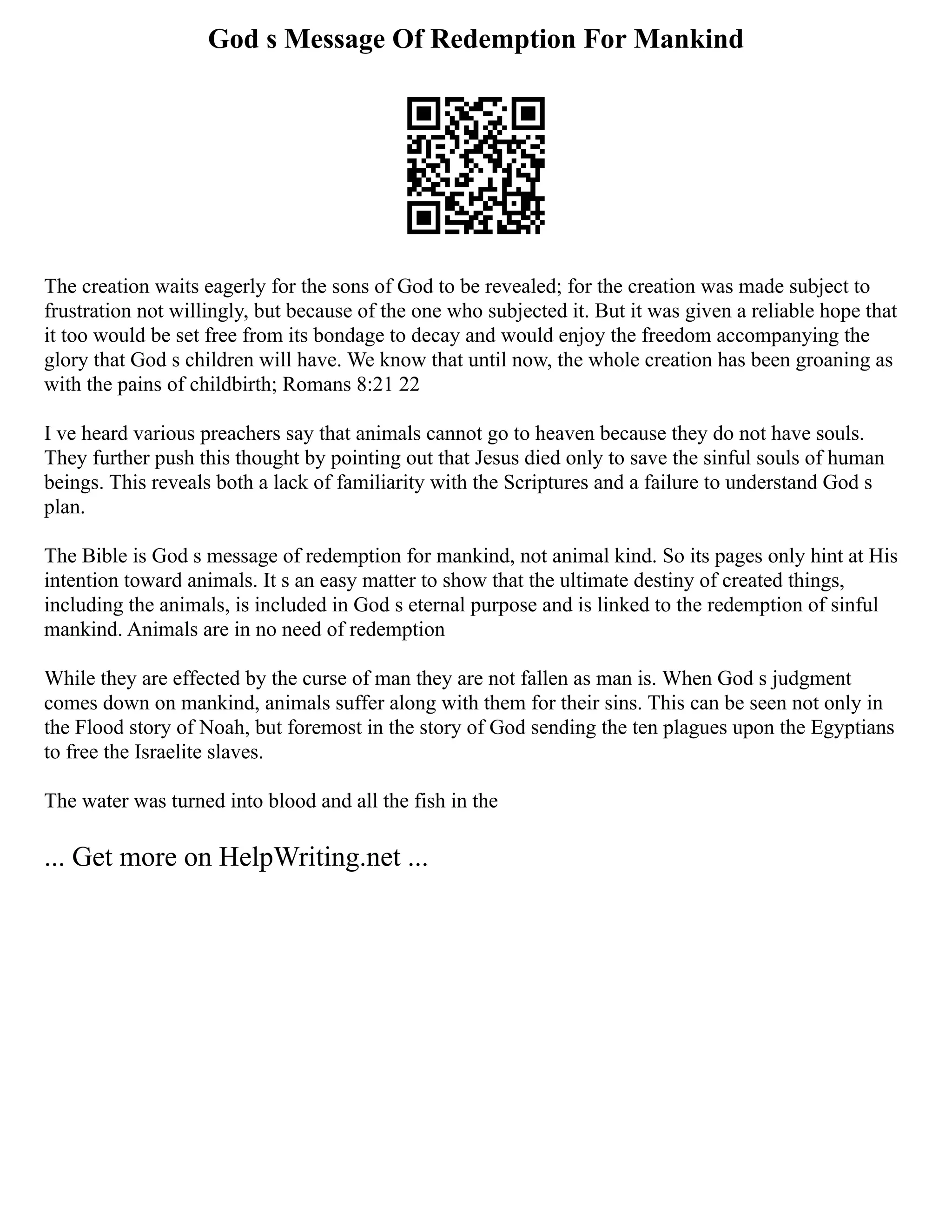 God s Message Of Redemption For Mankind
The creation waits eagerly for the sons of God to be revealed; for the creation was made subject to
frustration not willingly, but because of the one who subjected it. But it was given a reliable hope that
it too would be set free from its bondage to decay and would enjoy the freedom accompanying the
glory that God s children will have. We know that until now, the whole creation has been groaning as
with the pains of childbirth; Romans 8:21 22
I ve heard various preachers say that animals cannot go to heaven because they do not have souls.
They further push this thought by pointing out that Jesus died only to save the sinful souls of human
beings. This reveals both a lack of familiarity with the Scriptures and a failure to understand God s
plan.
The Bible is God s message of redemption for mankind, not animal kind. So its pages only hint at His
intention toward animals. It s an easy matter to show that the ultimate destiny of created things,
including the animals, is included in God s eternal purpose and is linked to the redemption of sinful
mankind. Animals are in no need of redemption
While they are effected by the curse of man they are not fallen as man is. When God s judgment
comes down on mankind, animals suffer along with them for their sins. This can be seen not only in
the Flood story of Noah, but foremost in the story of God sending the ten plagues upon the Egyptians
to free the Israelite slaves.
The water was turned into blood and all the fish in the
... Get more on HelpWriting.net ...
 