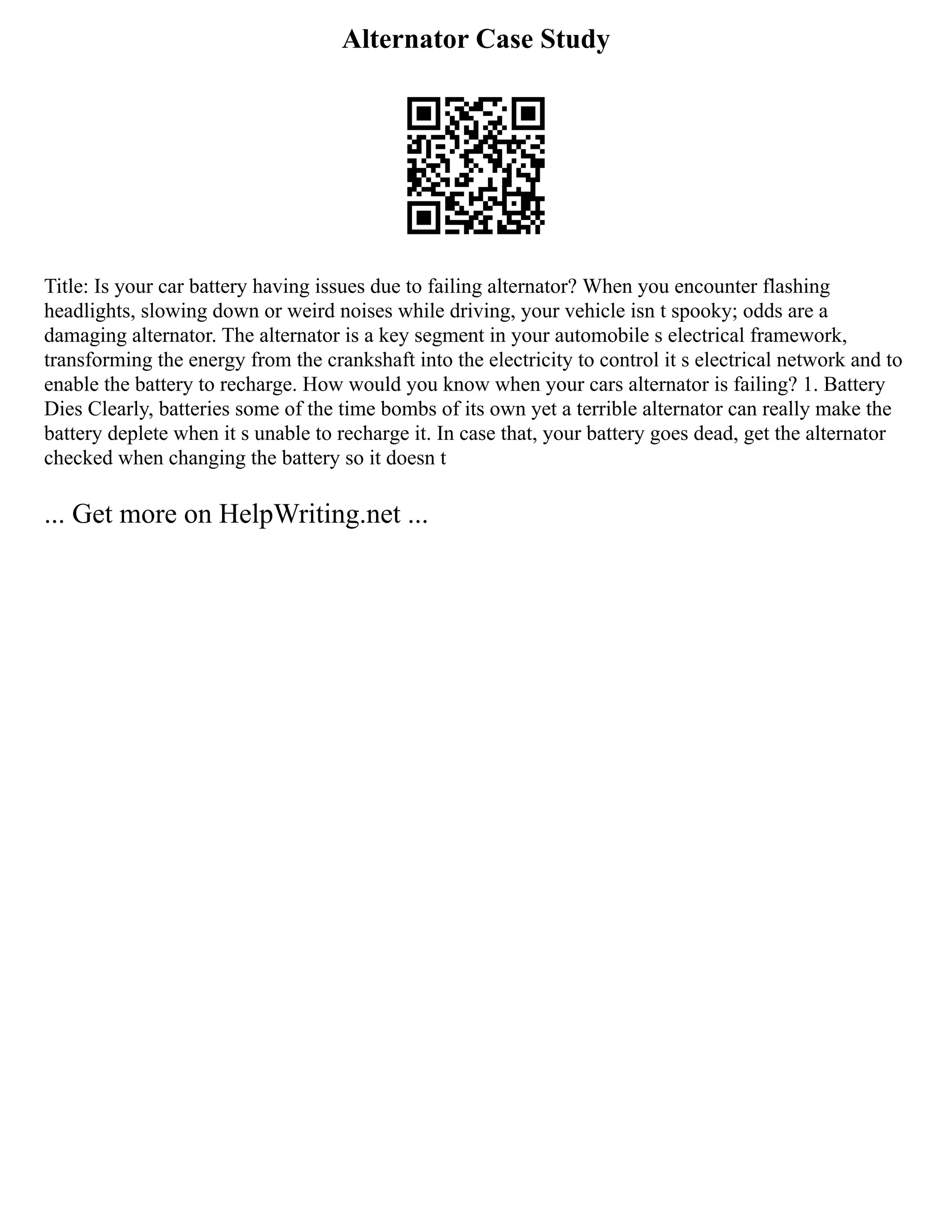 Alternator Case Study
Title: Is your car battery having issues due to failing alternator? When you encounter flashing
headlights, slowing down or weird noises while driving, your vehicle isn t spooky; odds are a
damaging alternator. The alternator is a key segment in your automobile s electrical framework,
transforming the energy from the crankshaft into the electricity to control it s electrical network and to
enable the battery to recharge. How would you know when your cars alternator is failing? 1. Battery
Dies Clearly, batteries some of the time bombs of its own yet a terrible alternator can really make the
battery deplete when it s unable to recharge it. In case that, your battery goes dead, get the alternator
checked when changing the battery so it doesn t
... Get more on HelpWriting.net ...
 