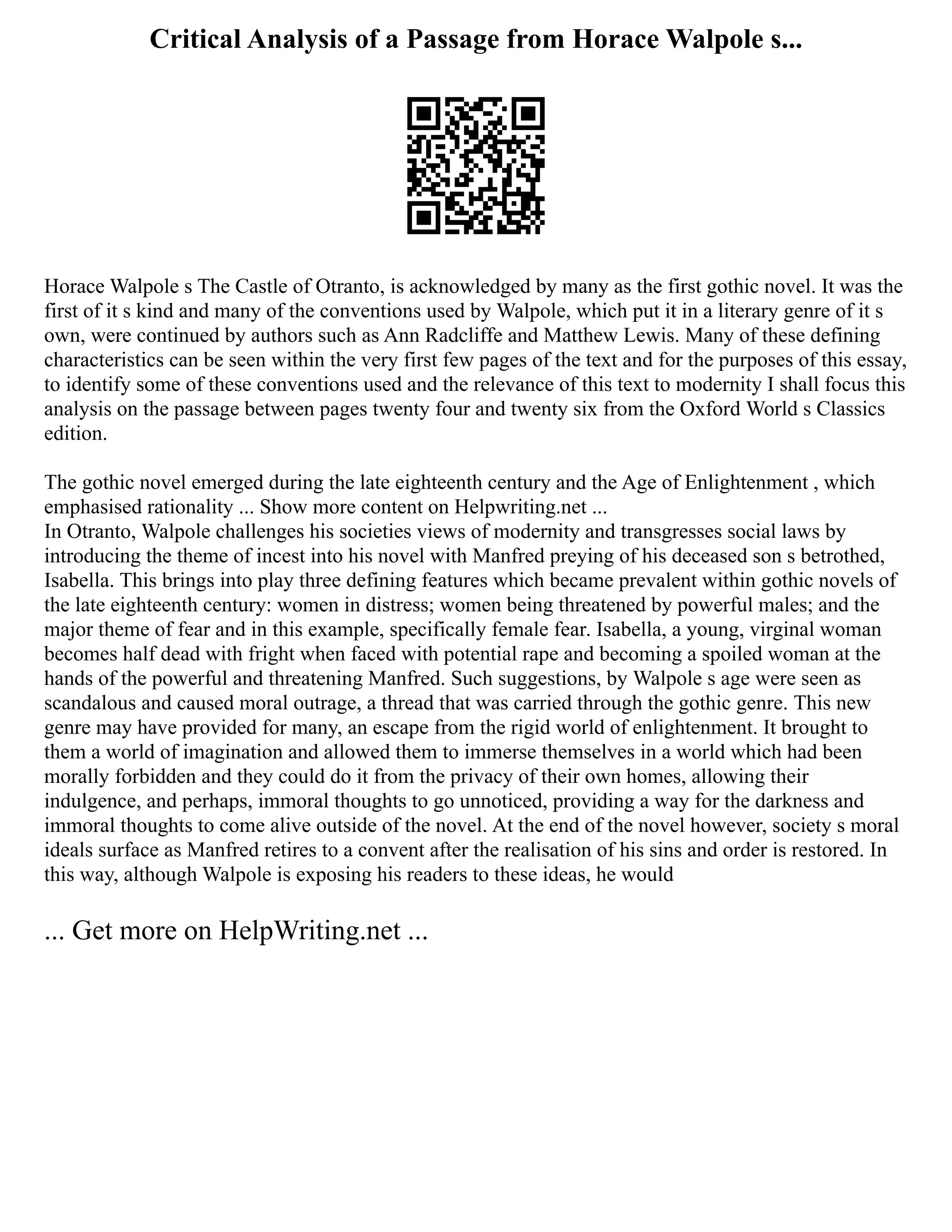 Critical Analysis of a Passage from Horace Walpole s...
Horace Walpole s The Castle of Otranto, is acknowledged by many as the first gothic novel. It was the
first of it s kind and many of the conventions used by Walpole, which put it in a literary genre of it s
own, were continued by authors such as Ann Radcliffe and Matthew Lewis. Many of these defining
characteristics can be seen within the very first few pages of the text and for the purposes of this essay,
to identify some of these conventions used and the relevance of this text to modernity I shall focus this
analysis on the passage between pages twenty four and twenty six from the Oxford World s Classics
edition.
The gothic novel emerged during the late eighteenth century and the Age of Enlightenment , which
emphasised rationality ... Show more content on Helpwriting.net ...
In Otranto, Walpole challenges his societies views of modernity and transgresses social laws by
introducing the theme of incest into his novel with Manfred preying of his deceased son s betrothed,
Isabella. This brings into play three defining features which became prevalent within gothic novels of
the late eighteenth century: women in distress; women being threatened by powerful males; and the
major theme of fear and in this example, specifically female fear. Isabella, a young, virginal woman
becomes half dead with fright when faced with potential rape and becoming a spoiled woman at the
hands of the powerful and threatening Manfred. Such suggestions, by Walpole s age were seen as
scandalous and caused moral outrage, a thread that was carried through the gothic genre. This new
genre may have provided for many, an escape from the rigid world of enlightenment. It brought to
them a world of imagination and allowed them to immerse themselves in a world which had been
morally forbidden and they could do it from the privacy of their own homes, allowing their
indulgence, and perhaps, immoral thoughts to go unnoticed, providing a way for the darkness and
immoral thoughts to come alive outside of the novel. At the end of the novel however, society s moral
ideals surface as Manfred retires to a convent after the realisation of his sins and order is restored. In
this way, although Walpole is exposing his readers to these ideas, he would
... Get more on HelpWriting.net ...
 
