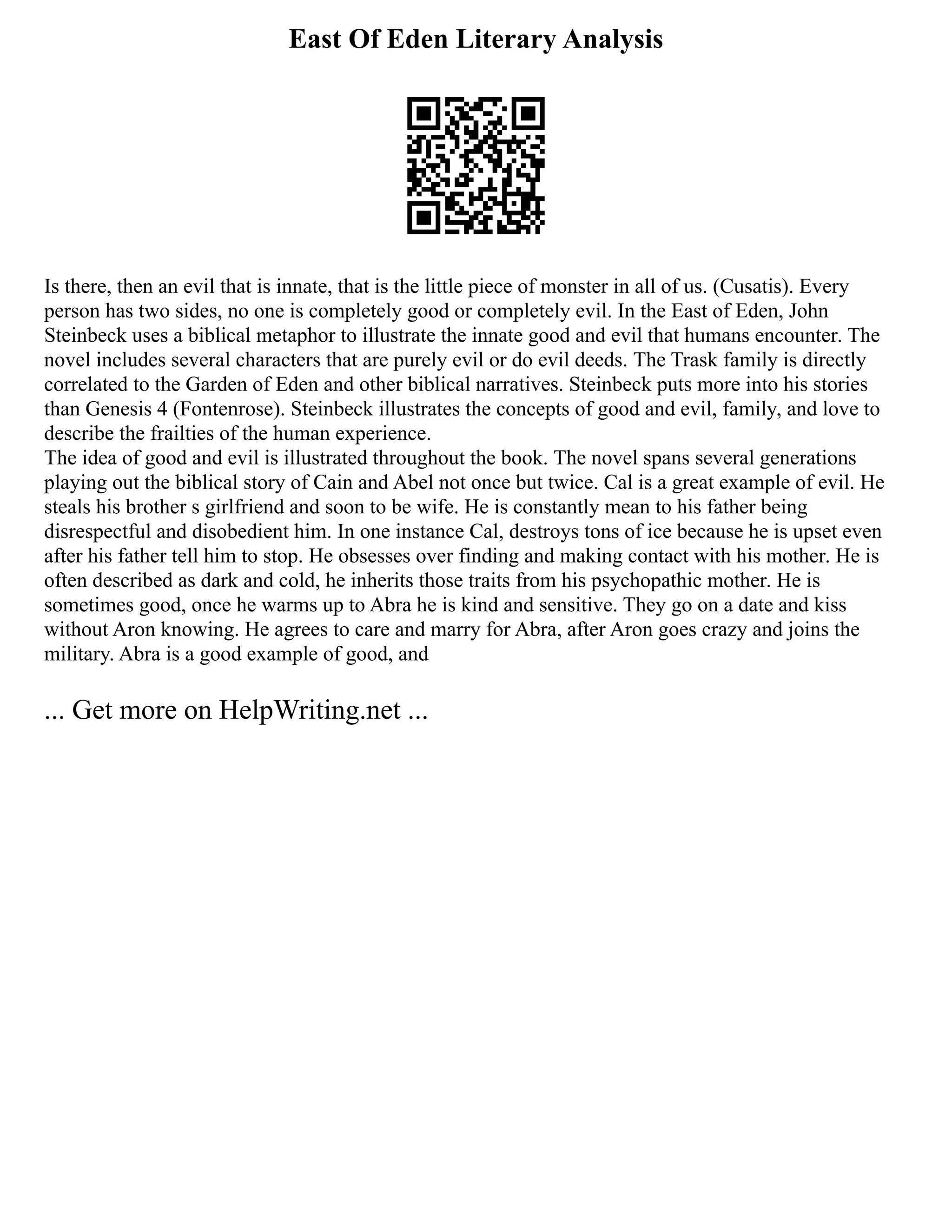 East Of Eden Literary Analysis
Is there, then an evil that is innate, that is the little piece of monster in all of us. (Cusatis). Every
person has two sides, no one is completely good or completely evil. In the East of Eden, John
Steinbeck uses a biblical metaphor to illustrate the innate good and evil that humans encounter. The
novel includes several characters that are purely evil or do evil deeds. The Trask family is directly
correlated to the Garden of Eden and other biblical narratives. Steinbeck puts more into his stories
than Genesis 4 (Fontenrose). Steinbeck illustrates the concepts of good and evil, family, and love to
describe the frailties of the human experience.
The idea of good and evil is illustrated throughout the book. The novel spans several generations
playing out the biblical story of Cain and Abel not once but twice. Cal is a great example of evil. He
steals his brother s girlfriend and soon to be wife. He is constantly mean to his father being
disrespectful and disobedient him. In one instance Cal, destroys tons of ice because he is upset even
after his father tell him to stop. He obsesses over finding and making contact with his mother. He is
often described as dark and cold, he inherits those traits from his psychopathic mother. He is
sometimes good, once he warms up to Abra he is kind and sensitive. They go on a date and kiss
without Aron knowing. He agrees to care and marry for Abra, after Aron goes crazy and joins the
military. Abra is a good example of good, and
... Get more on HelpWriting.net ...
 