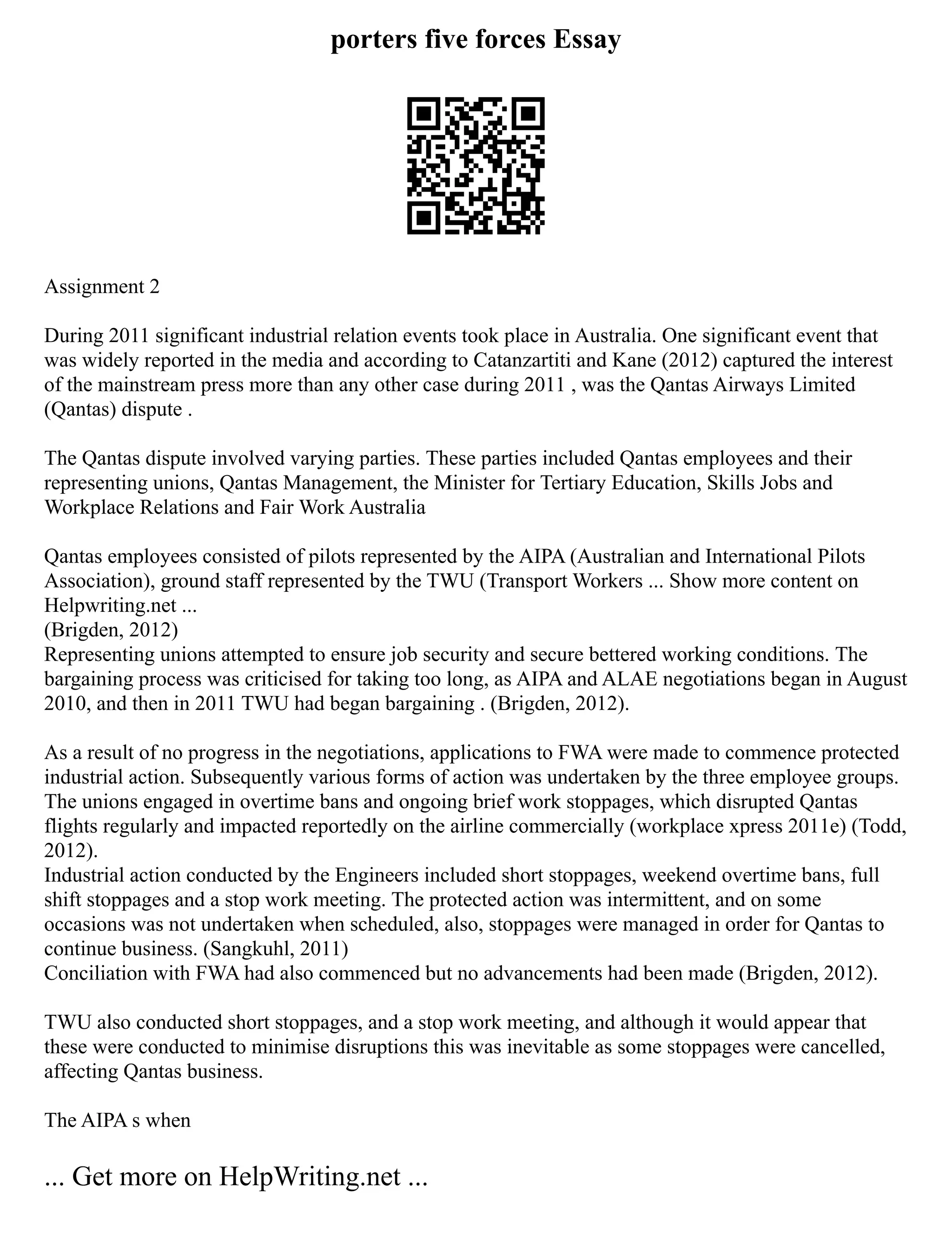 porters five forces Essay
Assignment 2
During 2011 significant industrial relation events took place in Australia. One significant event that
was widely reported in the media and according to Catanzartiti and Kane (2012) captured the interest
of the mainstream press more than any other case during 2011 , was the Qantas Airways Limited
(Qantas) dispute .
The Qantas dispute involved varying parties. These parties included Qantas employees and their
representing unions, Qantas Management, the Minister for Tertiary Education, Skills Jobs and
Workplace Relations and Fair Work Australia
Qantas employees consisted of pilots represented by the AIPA (Australian and International Pilots
Association), ground staff represented by the TWU (Transport Workers ... Show more content on
Helpwriting.net ...
(Brigden, 2012)
Representing unions attempted to ensure job security and secure bettered working conditions. The
bargaining process was criticised for taking too long, as AIPA and ALAE negotiations began in August
2010, and then in 2011 TWU had began bargaining . (Brigden, 2012).
As a result of no progress in the negotiations, applications to FWA were made to commence protected
industrial action. Subsequently various forms of action was undertaken by the three employee groups.
The unions engaged in overtime bans and ongoing brief work stoppages, which disrupted Qantas
flights regularly and impacted reportedly on the airline commercially (workplace xpress 2011e) (Todd,
2012).
Industrial action conducted by the Engineers included short stoppages, weekend overtime bans, full
shift stoppages and a stop work meeting. The protected action was intermittent, and on some
occasions was not undertaken when scheduled, also, stoppages were managed in order for Qantas to
continue business. (Sangkuhl, 2011)
Conciliation with FWA had also commenced but no advancements had been made (Brigden, 2012).
TWU also conducted short stoppages, and a stop work meeting, and although it would appear that
these were conducted to minimise disruptions this was inevitable as some stoppages were cancelled,
affecting Qantas business.
The AIPA s when
... Get more on HelpWriting.net ...
 