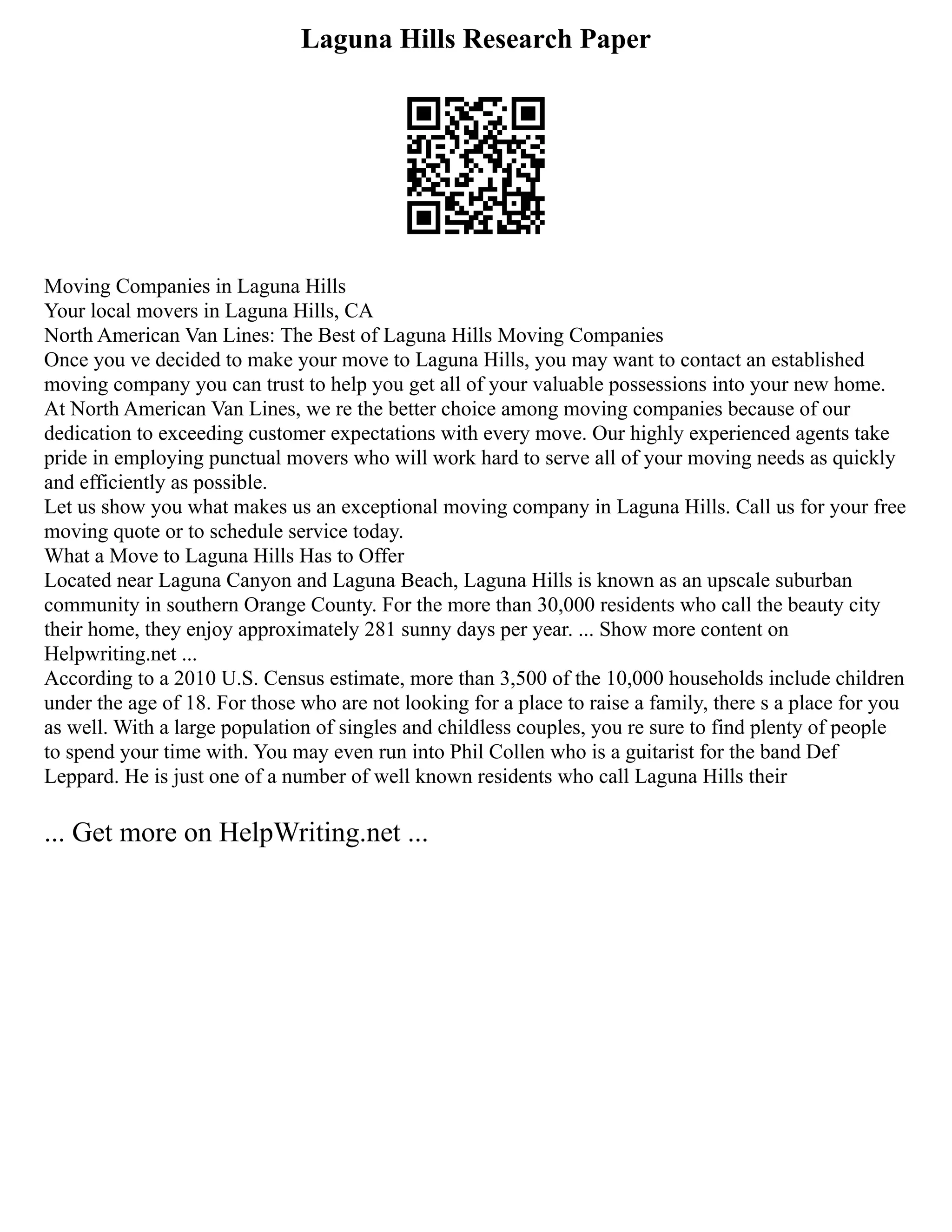 Laguna Hills Research Paper
Moving Companies in Laguna Hills
Your local movers in Laguna Hills, CA
North American Van Lines: The Best of Laguna Hills Moving Companies
Once you ve decided to make your move to Laguna Hills, you may want to contact an established
moving company you can trust to help you get all of your valuable possessions into your new home.
At North American Van Lines, we re the better choice among moving companies because of our
dedication to exceeding customer expectations with every move. Our highly experienced agents take
pride in employing punctual movers who will work hard to serve all of your moving needs as quickly
and efficiently as possible.
Let us show you what makes us an exceptional moving company in Laguna Hills. Call us for your free
moving quote or to schedule service today.
What a Move to Laguna Hills Has to Offer
Located near Laguna Canyon and Laguna Beach, Laguna Hills is known as an upscale suburban
community in southern Orange County. For the more than 30,000 residents who call the beauty city
their home, they enjoy approximately 281 sunny days per year. ... Show more content on
Helpwriting.net ...
According to a 2010 U.S. Census estimate, more than 3,500 of the 10,000 households include children
under the age of 18. For those who are not looking for a place to raise a family, there s a place for you
as well. With a large population of singles and childless couples, you re sure to find plenty of people
to spend your time with. You may even run into Phil Collen who is a guitarist for the band Def
Leppard. He is just one of a number of well known residents who call Laguna Hills their
... Get more on HelpWriting.net ...
 