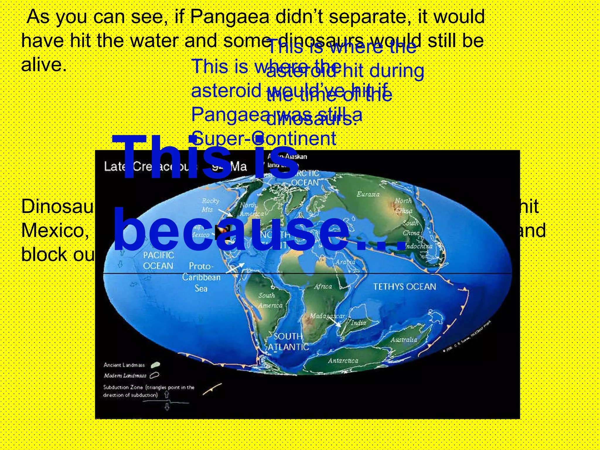 Dinosaurs went extinct from a 5-mile wide asteroid that  hit Mexico, which caused dirt and debris to rise into the air and block out the sun.  As you can see, if Pangaea didn’t separate, it would have hit the water and some dinosaurs would still be alive. This is where the asteroid hit during the time of the dinosaurs. This is where the asteroid would’ve hit if Pangaea was still a Super-Continent This is because… 
