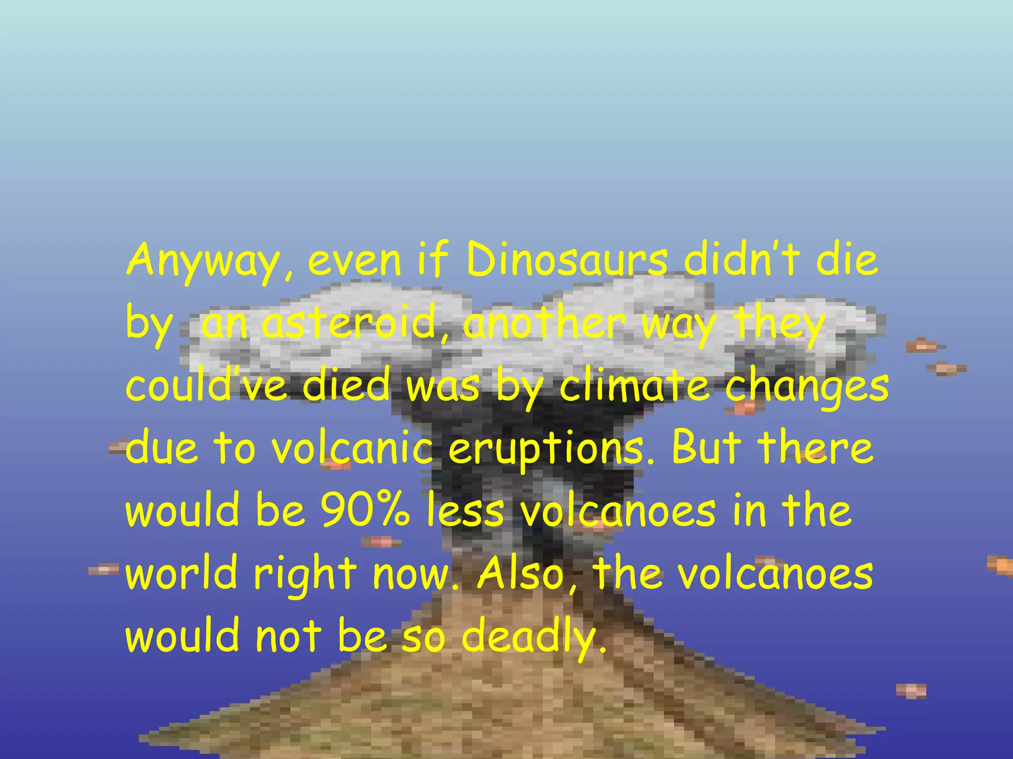 Anyway, even if Dinosaurs didn’t die by  an asteroid, another way they could’ve died was by climate changes due to volcanic eruptions. But there would be 90% less volcanoes in the world right now. Also, the volcanoes would not be so deadly. 