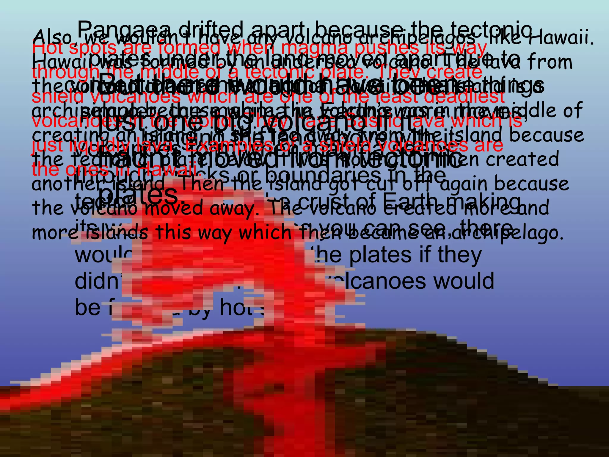 Pangaea drifted apart   because the tectonic plates under the land moved apart due to convection in the magma. Just to make things simpler, the magma in Earth’s core moves, bringing the land above with it.  Volcanoes form when magma seeps through cracks or boundaries in the tectonic plates in the crust of Earth making its way upward. But as you can see, there would be no cracks in the plates if they didn’t moved. The only volcanoes would be formed by hot spots. Hot spots are formed when magma pushes its way through the middle of a tectonic plate. They create shield volcanoes which are one of the least deadliest volcanoes in the world. They have Basilic lava which is just liquidly lava. Examples of a shield volcanoes are the ones in Hawaii. Also, we wouldn’t have any volcano archipelagos  like Hawaii. Hawaii was formed by an undersea volcano. The lava from the volcano created the land of Hawaii. The island is a archipelago because while the volcano was in the middle of creating an island, it shifted away from the island because the tectonic  plate below it was moving. It then created another island. Then the island got cut off again because the volcano moved away. The volcano created more and more islands this way which then became an archipelago. But there would have been just one big volcano if it hadn’t moved from tectonic plates. 