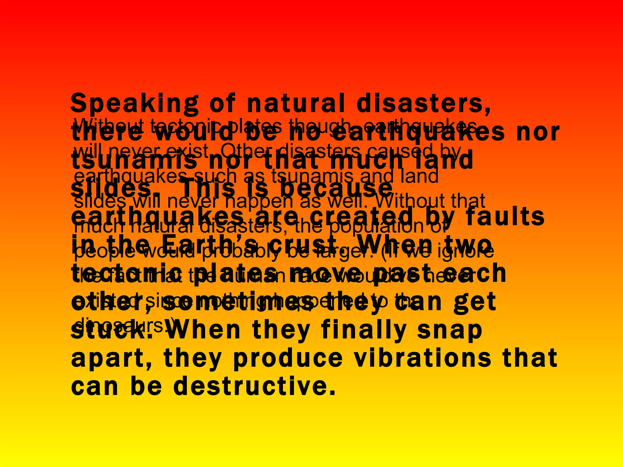 Speaking of natural disasters, there would be no earthquakes nor tsunamis nor that much land slides.  This is because earthquakes are created by faults in the Earth’s crust. When two tectonic plates move past each other, sometimes they can get stuck. When they finally snap apart, they produce vibrations that can be destructive. Without tectonic plates though, earthquakes will never exist. Other disasters caused by earthquakes such as tsunamis and land slides will never happen as well. Without that much natural disasters, the population of people would probably be larger. (If we ignore the fact that the human race would've never existed since nothing happened to the dinosaurs.) 