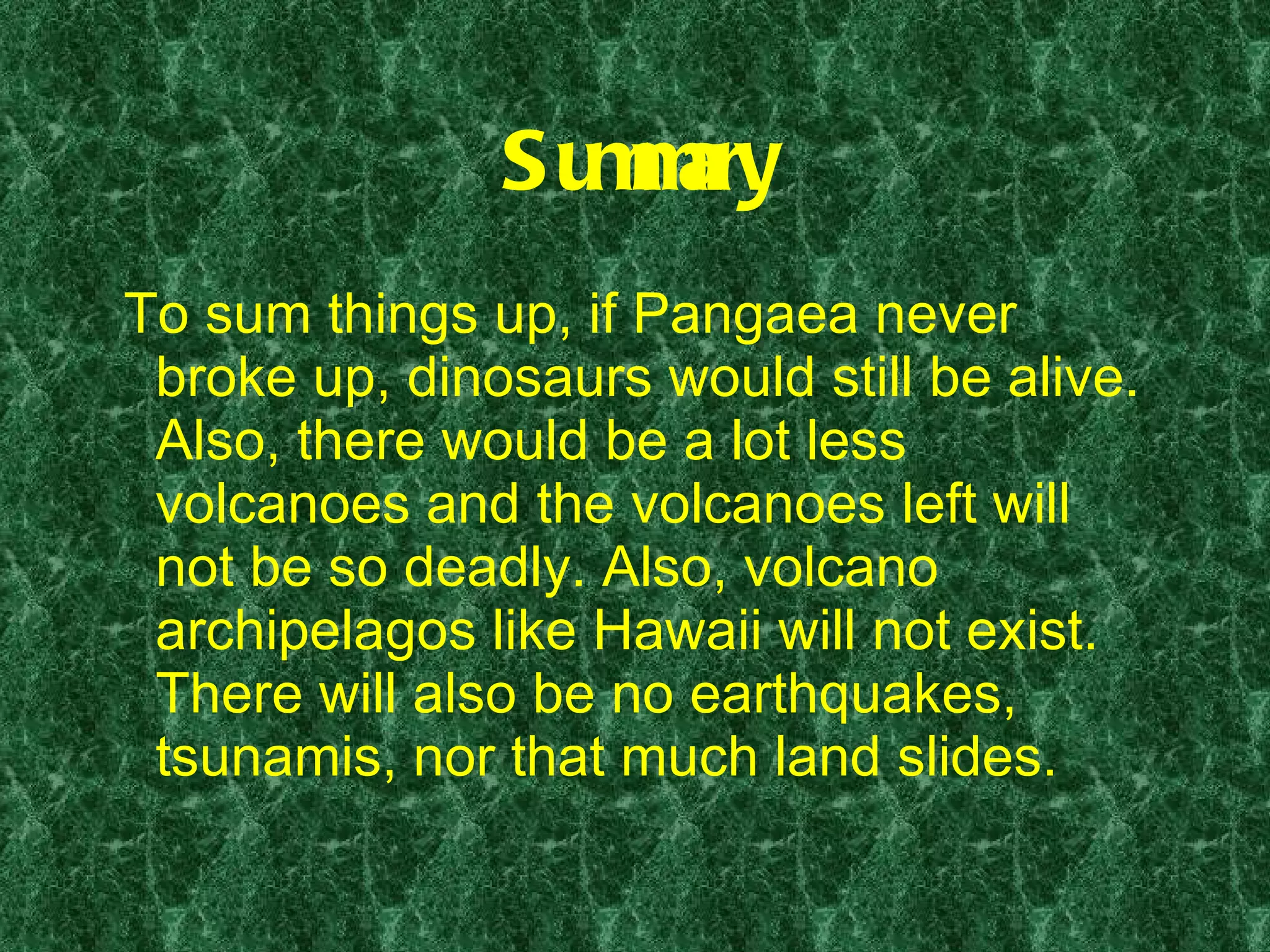 Summary To sum things up, if Pangaea never broke up, dinosaurs would still be alive. Also, there would be a lot less volcanoes and the volcanoes left will not be so deadly. Also, volcano archipelagos like Hawaii will not exist. There will also be no earthquakes, tsunamis, nor that much land slides. 
