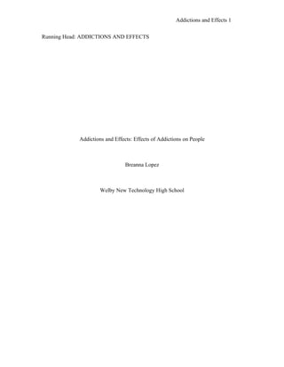 Addictions and Effects 1


Running Head: ADDICTIONS AND EFFECTS




            Addictions and Effects: Effects of Addictions on People



                                Breanna Lopez



                     Welby New Technology High School
 