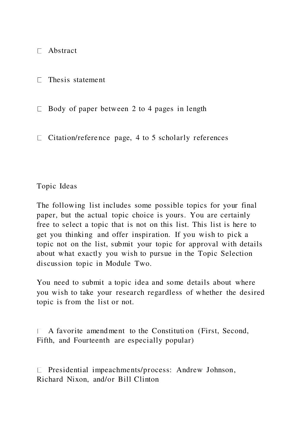 Abstract
Thesis statement
Body of paper between 2 to 4 pages in length
Citation/reference page, 4 to 5 scholarly references
Topic Ideas
The following list includes some possible topics for your final
paper, but the actual topic choice is yours. You are certainly
free to select a topic that is not on this list. This list is here to
get you thinking and offer inspiration. If you wish to pick a
topic not on the list, submit your topic for approval with details
about what exactly you wish to pursue in the Topic Selection
discussion topic in Module Two.
You need to submit a topic idea and some details about where
you wish to take your research regardless of whether the desired
topic is from the list or not.
A favorite amendment to the Constitution (First, Second,
Fifth, and Fourteenth are especially popular)
Presidential impeachments/process: Andrew Johnson,
Richard Nixon, and/or Bill Clinton
 