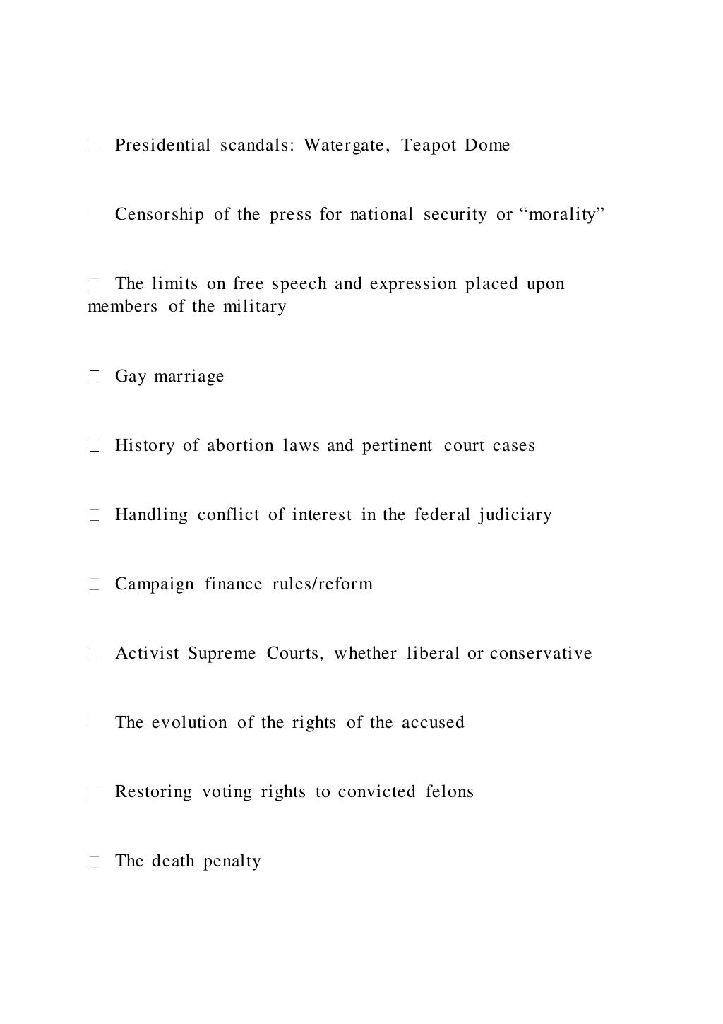 Presidential scandals: Watergate, Teapot Dome
Censorship of the press for national security or “morality”
The limits on free speech and expression placed upon
members of the military
Gay marriage
History of abortion laws and pertinent court cases
Handling conflict of interest in the federal judiciary
Campaign finance rules/reform
Activist Supreme Courts, whether liberal or conservative
The evolution of the rights of the accused
Restoring voting rights to convicted felons
The death penalty
 