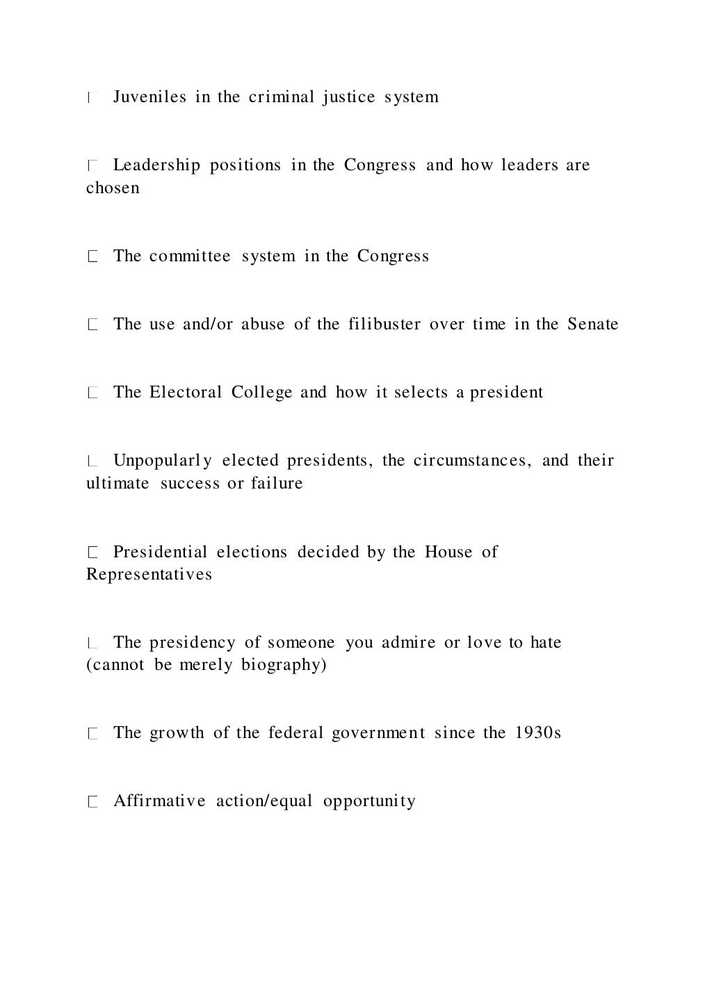 Juveniles in the criminal justice system
Leadership positions in the Congress and how leaders are
chosen
The committee system in the Congress
The use and/or abuse of the filibuster over time in the Senate
The Electoral College and how it selects a president
Unpopularly elected presidents, the circumstances, and their
ultimate success or failure
Presidential elections decided by the House of
Representatives
The presidency of someone you admire or love to hate
(cannot be merely biography)
The growth of the federal government since the 1930s
Affirmative action/equal opportunity
 