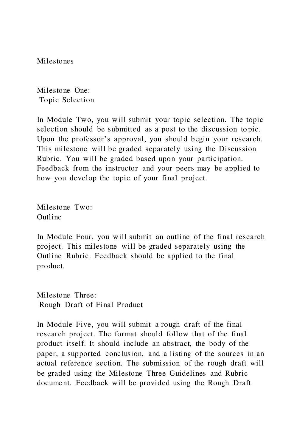 Milestones
Milestone One:
Topic Selection
In Module Two, you will submit your topic selection. The topic
selection should be submitted as a post to the discussion topic.
Upon the professor’s approval, you should begin your research.
This milestone will be graded separately using the Discussion
Rubric. You will be graded based upon your participation.
Feedback from the instructor and your peers may be applied to
how you develop the topic of your final project.
Milestone Two:
Outline
In Module Four, you will submit an outline of the final research
project. This milestone will be graded separately using the
Outline Rubric. Feedback should be applied to the final
product.
Milestone Three:
Rough Draft of Final Product
In Module Five, you will submit a rough draft of the final
research project. The format should follow that of the final
product itself. It should include an abstract, the body of the
paper, a supported conclusion, and a listing of the sources in an
actual reference section. The submission of the rough draft will
be graded using the Milestone Three Guidelines and Rubric
document. Feedback will be provided using the Rough Draft
 