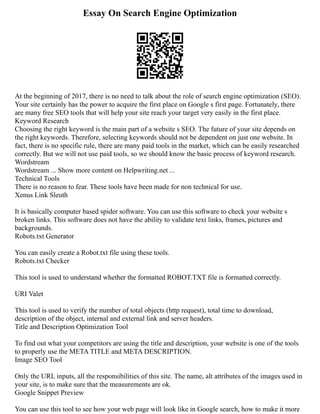 Essay On Search Engine Optimization
At the beginning of 2017, there is no need to talk about the role of search engine optimization (SEO).
Your site certainly has the power to acquire the first place on Google s first page. Fortunately, there
are many free SEO tools that will help your site reach your target very easily in the first place.
Keyword Research
Choosing the right keyword is the main part of a website s SEO. The future of your site depends on
the right keywords. Therefore, selecting keywords should not be dependent on just one website. In
fact, there is no specific rule, there are many paid tools in the market, which can be easily researched
correctly. But we will not use paid tools, so we should know the basic process of keyword research.
Wordstream
Wordstream ... Show more content on Helpwriting.net ...
Technical Tools
There is no reason to fear. These tools have been made for non technical for use.
Xenus Link Sleuth
It is basically computer based spider software. You can use this software to check your website s
broken links. This software does not have the ability to validate text links, frames, pictures and
backgrounds.
Robots.txt Generator
You can easily create a Robot.txt file using these tools.
Robots.txt Checker
This tool is used to understand whether the formatted ROBOT.TXT file is formatted correctly.
URI Valet
This tool is used to verify the number of total objects (http request), total time to download,
description of the object, internal and external link and server headers.
Title and Description Optimization Tool
To find out what your competitors are using the title and description, your website is one of the tools
to properly use the META TITLE and META DESCRIPTION.
Image SEO Tool
Only the URL inputs, all the responsibilities of this site. The name, alt attributes of the images used in
your site, is to make sure that the measurements are ok.
Google Snippet Preview
You can use this tool to see how your web page will look like in Google search, how to make it more
 