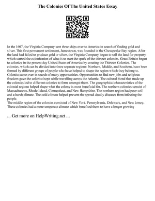 The Colonies Of The United States Essay
In the 1607, the Virginia Company sent three ships over to America in search of finding gold and
silver. This first permanent settlement, Jamestown, was founded in the Chesapeake Bay region. After
the land had failed to produce gold or silver, the Virginia Company began to sell the land for property
which started the colonization of what is to start the spark of the thirteen colonies. Great Britain began
to colonize in the present day United States of America by creating the Thirteen Colonies. The
colonies, which can be divided into three separate regions: Northern, Middle, and Southern, have been
formed by different groups of people who have helped to shape the region which they belong to.
Colonist came over in search of many opportunities. Opportunities to find new jobs and religious
freedom gave the colonist hope while travelling across the Atlantic. The cultural blend that made up
the colonies led to different colonies to form amongst them. The geographical characteristics of the
colonial regions helped shape what the colony is most beneficial for. The northern colonies consist of
Massachusetts, Rhode Island, Connecticut, and New Hampshire. The northern region had poor soil
and a harsh climate. The cold climate helped prevent the spread deadly diseases from infecting the
people.
The middle region of the colonies consisted of New York, Pennsylvania, Delaware, and New Jersey.
These colonies had a more temperate climate which benefited them to have a longer growing
... Get more on HelpWriting.net ...
 