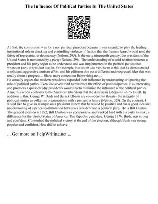 The Influence Of Political Parties In The United States
At first, the constitution was for a non partisan president because it was intended to play the leading
institutional role in checking and controlling violence of faction that the framers feared would rend the
fabric of representative democracy (Nelson, 295). In the early nineteenth century, the president of the
United States is nominated by a party (Nelson, 296). The understanding of a solid relation between a
president and his party began to be understood and was implemented in the political parties that
whatever party a president was in. For example, Roosevelt was very keen at this that he demonstrated
a solid and aggressive partisan effort, and his effort on this put a different and progressed idea that was
totally about a progress ... Show more content on Helpwriting.net ...
He actually argues that modern presidents expanded their influence by undercutting or ignoring the
role of political parties. Even Roosevelt tried to minimize the effect of political parties. It is interesting
and produces a question why presidents would like to minimize the influence of the political parties.
Also, this action confronts to the American liberalism that the American Liberalism shifts to left. In
addition to this, George W. Bush and Barack Obama are considered to threaten the integrity of
political parties as collective organizations with a past and a future (Nelson, 329). On the contrast, I
would like to give an example on a president in here that he would be positive and has a good idea and
understanding of a perfect collaboration between a president and a political party. He is Bill Clinton.
The general election in 1992, Bill Clinton was very positive and worked hard with his party to make a
difference for the United States of America. The Republic candidate, George H. W. Bush, was strong
and confident. Clinton had the political victory at the end of the election, although Bush was strong,
popular and confident. How did he achieve
... Get more on HelpWriting.net ...
 