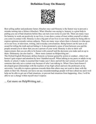 Definition Essay On Honesty
Best selling author and podcaster James Altucher once said Honesty is the fastest way to prevent a
mistake turning into a failure (Altucher). What Altucher was saying is, honesty is a great help in
pulling you out of bad situations before they can turn even worse in your life. There are many ways
for honesty to work out positively in our lives, it can show a sense of trust within yourself or others
you come in contact with. Honesty is also a big part of our lives in our wider culture by being able to
express opinions towards various subjects. There are many ways where there is honesty in what goes
on in our lives, in television, writing, and everyday conversations. Being honest can be seen as an
award for telling the truth and not hiding it. It also promoted a sense of trust between you and the
people around you to show that you are a person of your word. Honesty is also to show self
improvement, that you are able to be honest with yourself and the decisions you make and on up to
them. Dishonesty can also lead to ... Show more content on Helpwriting.net ...
The Oxford English Dictionary defines honesty as honour gained by action or conduct , when I am
honest I gain respect and attention by how I handled myself. When talking to my peers or adults in my
family or school, I make it essential that I make sure I show and tell the real version of myself, not
someone that only acts a certain way because of who I am talking to. When I have been honest I
developed great relationships with the teachers of my high school and now the professors at my
university. I am able to express opinions towards them that others may not want to share with the
adults in their life. Honesty can leave out any misunderstandings people will have about me and it will
help me be able to get out of bad situations, or prevent bad situations from happening. Also, I will be
able to see a change within myself once I express
... Get more on HelpWriting.net ...
 