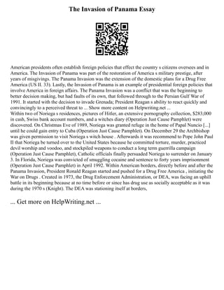 The Invasion of Panama Essay
American presidents often establish foreign policies that effect the country s citizens oversees and in
America. The Invasion of Panama was part of the restoration of America s military prestige, after
years of misgivings. The Panama Invasion was the extension of the domestic plans for a Drug Free
America (US II. 33). Lastly, the Invasion of Panama is an example of presidential foreign policies that
involve America in foreign affairs. The Panama Invasion was a conflict that was the beginning to
better decision making, but had faults of its own, that followed through to the Persian Gulf War of
1991. It started with the decision to invade Grenada; President Reagan s ability to react quickly and
convincingly to a perceived threat to ... Show more content on Helpwriting.net ...
Within two of Noriega s residences, pictures of Hitler, an extensive pornography collection, $283,000
in cash, Swiss bank account numbers, and a witches diary (Operation Just Cause Pamphlet) were
discovered. On Christmas Eve of 1989, Noriega was granted refuge in the home of Papal Nuncio [...]
until he could gain entry to Cuba (Operation Just Cause Pamphlet). On December 29 the Archbishop
was given permission to visit Noriega s witch house . Afterwards it was recommend to Pope John Paul
II that Noriega be turned over to the United States because he committed torture, murder, practiced
devil worship and voodoo, and stockpiled weapons to conduct a long term guerrilla campaign
(Operation Just Cause Pamphlet), Catholic officials finally persuaded Noriega to surrender on January
3. In Florida, Noriega was convicted of smuggling cocaine and sentence to forty years imprisonment
(Operation Just Cause Pamphlet) in April 1992. Within American borders, directly before and after the
Panama Invasion, President Ronald Reagan started and pushed for a Drug Free America , initiating the
War on Drugs . Created in 1973, the Drug Enforcement Administration, or DEA, was facing an uphill
battle in its beginning because at no time before or since has drug use as socially acceptable as it was
during the 1970 s (Knight). The DEA was stationing itself at borders,
... Get more on HelpWriting.net ...
 